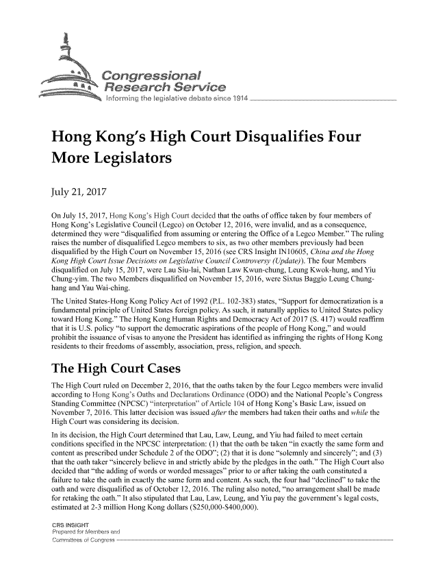 handle is hein.crs/govchzz0001 and id is 1 raw text is: 





   I Cong ressin, l









Hong Kong's High Court Disqualifies Four

More Legislators



July 21, 2017


On July 15, 2017, Hong Kong's High Court decided that the oaths of office taken by four members of
Hong Kong's Legislative Council (Legco) on October 12, 2016, were invalid, and as a consequence,
determined they were disqualified from assuming or entering the Office of a Legco Member. The ruling
raises the number of disqualified Legco members to six, as two other members previously had been
disqualified by the High Court on November 15, 2016 (see CRS Insight IN 10605, China and the Hong
Kong High Court Issue Decisions on Legislative Council Controversy (Update)). The four Members
disqualified on July 15, 2017, were Lau Siu-lai, Nathan Law Kwun-chung, Leung Kwok-hung, and Yiu
Chung-yim. The two Members disqualified on November 15, 2016, were Sixtus Baggio Leung Chung-
hang and Yau Wai-ching.
The United States-Hong Kong Policy Act of 1992 (P.L. 102-383) states, Support for democratization is a
fundamental principle of United States foreign policy. As such, it naturally applies to United States policy
toward Hong Kong. The Hong Kong Human Rights and Democracy Act of 2017 (S. 417) would reaffirm
that it is U.S. policy to support the democratic aspirations of the people of Hong Kong, and would
prohibit the issuance of visas to anyone the President has identified as infringing the rights of Hong Kong
residents to their freedoms of assembly, association, press, religion, and speech.


The High Court Cases

The High Court ruled on December 2, 2016, that the oaths taken by the four Legco members were invalid
according to Hong Kong's Oaths and Declarations Ordinance (ODO) and the National People's Congress
Standing Committee (NPCSC) 'interpretation of Article 104 of Hong Kong's Basic Law, issued on
November 7, 2016. This latter decision was issued after the members had taken their oaths and while the
High Court was considering its decision.
In its decision, the High Court determined that Lau, Law, Leung, and Yiu had failed to meet certain
conditions specified in the NPCSC interpretation: (1) that the oath be taken in exactly the same form and
content as prescribed under Schedule 2 of the ODO; (2) that it is done solemnly and sincerely; and (3)
that the oath taker sincerely believe in and strictly abide by the pledges in the oath. The High Court also
decided that the adding of words or worded messages prior to or after taking the oath constituted a
failure to take the oath in exactly the same form and content. As such, the four had declined to take the
oath and were disqualified as of October 12, 2016. The ruling also noted, no arrangement shall be made
for retaking the oath. It also stipulated that Lau, Law, Leung, and Yiu pay the government's legal costs,
estimated at 2-3 million Hong Kong dollars ($250,000-$400,000).

CRS INSIGHT
Prepared for Members and
Corm nittees  o4 Congress  ---------------------------------------------------------------------------------------------------------------------------------------------------------------------------------------



