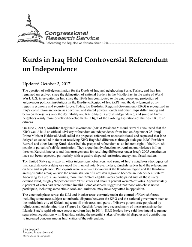 handle is hein.crs/govciur0001 and id is 1 raw text is: 





   I Cong ressin, l


               Resea rch Sevice





Kurds in Iraq Hold Controversial Referendum

on Independence



Updated October 3, 2017
The question of self-determination for the Kurds of Iraq and neighboring Syria, Turkey, and Iran has
remained unresolved since the delineation of national borders in the Middle East in the wake of World
War I. U.S. intervention in Iraq since the 1990s has contributed to the emergence and protection of
autonomous political institutions in the Kurdistan Region of Iraq (KRI) and the development of the
region's economy and security forces. Today, the Kurdistan Regional Government (KRG) is recognized in
Iraq's constitution and exercises devolved and shared powers. Kurds and other Iraqis differ among and
between themselves over the desirability and feasibility of Kurdish independence, and some of Iraq's
neighbors warily monitor related developments in light of the evolving aspirations of their own Kurdish
citizens.
On June 7, 2017, Kurdistan Regional Government (KRG) President Masoud Barzani announced that the
KRG would hold an official advisory referendum on independence from Iraq on September 25. Iraqi
Prime Minister Haider al Abadi called the proposed referendum unconstitutional and requested that it be
delayed or cancelled in favor of resolving KRG-Baghdad differences through dialogue. KRG President
Barzani and other leading Kurds described the proposed referendum as an inherent right of the Kurdish
people in pursuit of self-determination. They argue that dysfunction, extremism, and violence in Iraq
threaten Kurdish interests and that arrangements for resolving differences under Iraq's 2005 constitution
have not been respected, particularly with regard to disputed territories, energy, and fiscal matters.
The United States government, other international observers, and some of Iraq's neighbors also requested
that Kurdish leaders delay or cancel the planned vote. Nevertheless, Kurdish leaders held the referendum
on time and as planned. Participants were asked-Do you want the Kurdistan region and the Kurdistani
areas [disputed areas] outside the administration of Kurdistan region to become an independent state?
According to Kurdish authorities, more than 72% of eligible voters participated and, of those votes
deemed valid, roughly 92 percent were Yes votes and about 7 percent were No votes. Approximately
6 percent of votes cast were deemed invalid. Some observers suggested that those who chose not to
participate, including some ethnic Arab and Turkmen, may have boycotted in opposition.
The vote took place across the KRI and in other areas currently under the control of Kurdish forces,
including some areas subject to territorial disputes between the KRG and the national government such as
the multiethnic city of Kirkuk, adjacent oil-rich areas, and parts of Ninewa governorate populated by
religious and ethnic minorities (Figure 1). Kurdish forces have secured many of these areas since the
Islamic State's rapid advance across northern Iraq in 2014. KRG leaders have said they intend to pursue
separation negotiations with Baghdad, raising the potential stakes of territorial disputes and contributing
to increased concern among Iraqi critics of the referendum.


CRS INSIGHT
Prepared for Membes and
Corm nittees  o4 Congress  ---------------------------------------------------------------------------------------------------------------------------------------------------------------------------------------


