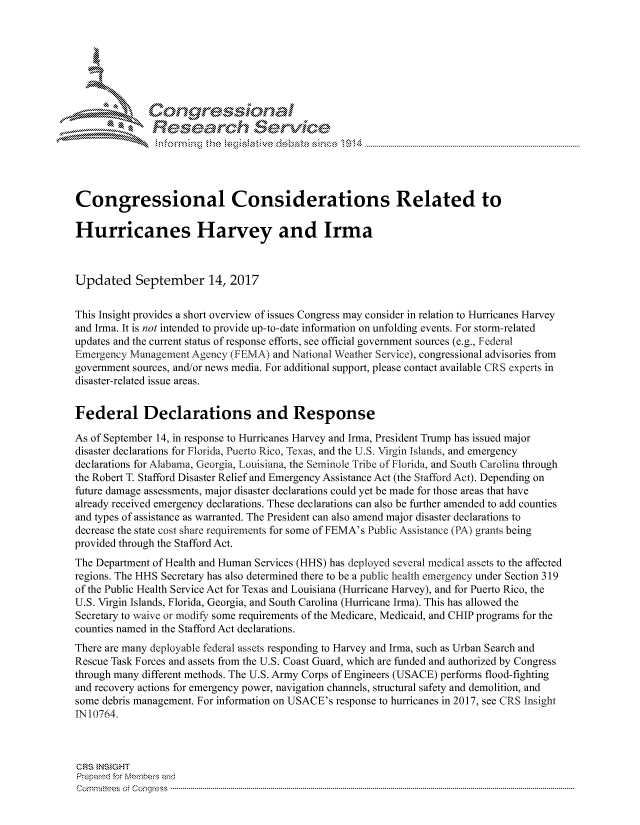 handle is hein.crs/govciuu0001 and id is 1 raw text is: 





   ICong ressin, l


              Rese rch Sevice





Congressional Considerations Related to

Hurricanes Harvey and Irma



Updated September 14, 2017

This Insight provides a short overview of issues Congress may consider in relation to Hurricanes Harvey
and Irma. It is not intended to provide up-to-date information on unfolding events. For storm-related
updates and the current status of response efforts, see official government sources (e.g., Federal
Emergency Management Agency (FEMA) and National Weather Service), congressional advisories from
government sources, and/or news media. For additional support, please contact available CRS experts in
disaster-related issue areas.


Federal Declarations and Response

As of September 14, in response to Hurricanes Harvey and Irma, President Trump has issued major
disaster declarations for Florida, Puerto Rico, Texas, and the U.S. Virgin islands, and emergency
declarations for Alabama, Georgia, Louisiana, the Seminole lribe of Florida, and South Carolina through
the Robert T. Stafford Disaster Relief and Emergency Assistance Act (the Stafford Act). Depending on
future damage assessments, major disaster declarations could yet be made for those areas that have
already received emergency declarations. These declarations can also be further amended to add counties
and types of assistance as warranted. The President can also amend major disaster declarations to
decrease the state cost share requirements for some of FEMA's Public Assistance (PA) grants being
provided through the Stafford Act.
The Department of Health and Human Services (HHS) has deployed several medical assets to the affected
regions. The HHS Secretary has also determined there to be a public health emergency under Section 319
of the Public Health Service Act for Texas and Louisiana (Hurricane Harvey), and for Puerto Rico, the
U.S. Virgin Islands, Florida, Georgia, and South Carolina (Hurricane Irma). This has allowed the
Secretary to waive or modiA, some requirements of the Medicare, Medicaid, and CHIP programs for the
counties named in the Stafford Act declarations.
There are many deployable federal assets responding to Harvey and Irma, such as Urban Search and
Rescue Task Forces and assets from the U.S. Coast Guard, which are funded and authorized by Congress
through many different methods. The U.S. Army Corps of Engineers (USACE) performs flood-fighting
and recovery actions for emergency power, navigation channels, structural safety and demolition, and
some debris management. For information on USACE's response to hurricanes in 2017, see CRS Insight
IN 10764.



CRS }NStGHT
Prepared for MNemberq end
Cornn ttees  o4 Congress  ---------------------------------------------------------------------------------------------------------------------------------------------------------------------------------------


