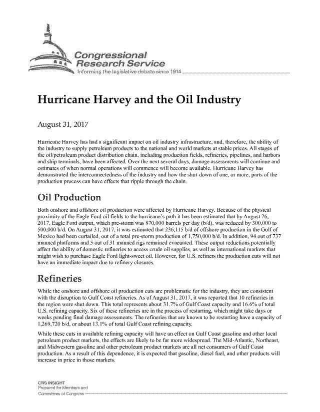 handle is hein.crs/govciuv0001 and id is 1 raw text is: 





   I Cong ressina l


               Rese rch Sevice





Hurricane Harvey and the Oil Industry



August 31, 2017


Hurricane Harvey has had a significant impact on oil industry infrastructure, and, therefore, the ability of
the industry to supply petroleum products to the national and world markets at stable prices. All stages of
the oil/petroleum product distribution chain, including production fields, refineries, pipelines, and harbors
and ship terminals, have been affected. Over the next several days, damage assessments will continue and
estimates of when normal operations will commence will become available. Hurricane Harvey has
demonstrated the interconnectedness of the industry and how the shut-down of one, or more, parts of the
production process can have effects that ripple through the chain.


Oil Production

Both onshore and offshore oil production were affected by Hurricane Harvey. Because of the physical
proximity of the Eagle Ford oil fields to the hurricane's path it has been estimated that by August 26,
2017, Eagle Ford output, which pre-storm was 870,000 barrels per day (b/d), was reduced by 300,000 to
500,000 b/d. On August 31, 2017, it was estimated that 236,115 b/d of offshore production in the Gulf of
Mexico had been curtailed, out of a total pre-storm production of 1,750,000 b/d. In addition, 94 out of 737
manned platforms and 5 out of 31 manned rigs remained evacuated. These output reductions potentially
affect the ability of domestic refineries to access crude oil supplies, as well as international markets that
might wish to purchase Eagle Ford light-sweet oil. However, for U.S. refiners the production cuts will not
have an immediate impact due to refinery closures.

Refineries

While the onshore and offshore oil production cuts are problematic for the industry, they are consistent
with the disruption to Gulf Coast refineries. As of August 31, 2017, it was reported that 10 refineries in
the region were shut down. This total represents about 31.7% of Gulf Coast capacity and 16.6% of total
U.S. refining capacity. Six of these refineries are in the process of restarting, which might take days or
weeks pending final damage assessments. The refineries that are known to be restarting have a capacity of
1,269,720 b/d, or about 13.1 % of total Gulf Coast refining capacity.
While these cuts in available refining capacity will have an effect on Gulf Coast gasoline and other local
petroleum product markets, the effects are likely to be far more widespread. The Mid-Atlantic, Northeast,
and Midwestern gasoline and other petroleum product markets are all net consumers of Gulf Coast
production. As a result of this dependence, it is expected that gasoline, diesel fuel, and other products will
increase in price in those markets.



CRS INSIGHT
Prepared for Members and
Cornnittees  o4 Congress  ---------------------------------------------------------------------------------------------------------------------------------------------------------------------------------------


