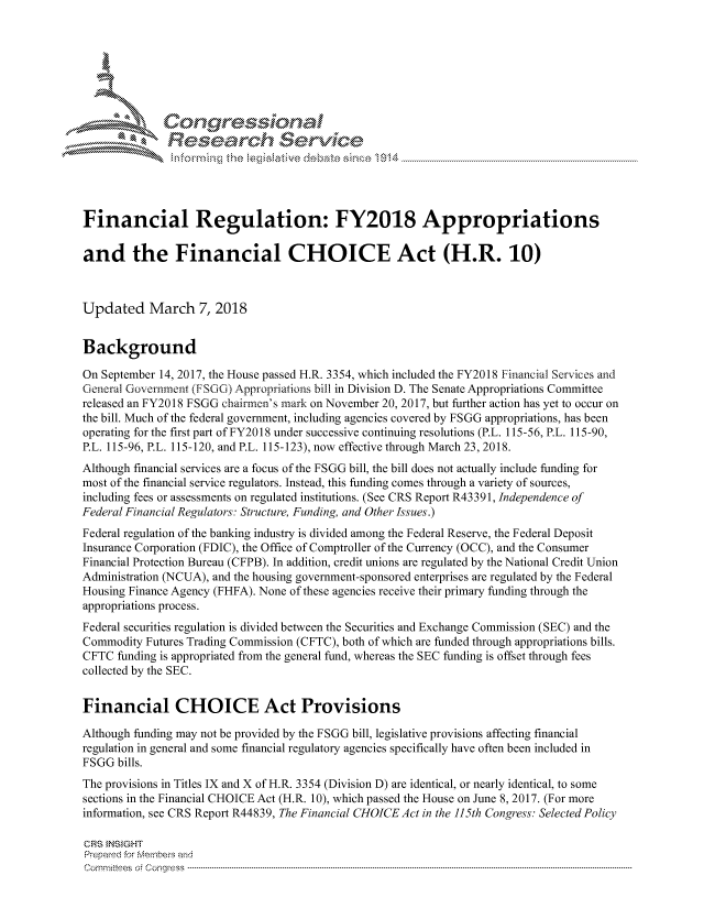 handle is hein.crs/govciuw0001 and id is 1 raw text is: 





   I Cong ressin, l


              Rese rch Sevice





Financial Regulation: FY2018 Appropriations

and the Financial CHOICE Act (H.R. 10)



Updated March 7, 2018


Background

On September 14, 2017, the House passed H.R. 3354, which included the FY2018 Financial Services and
General Governnent (FSGG) Appropriations bill in Division D. The Senate Appropriations Committee
released an FY2018 FSGG chairmen's mark on November 20, 2017, but further action has yet to occur on
the bill. Much of the federal government, including agencies covered by FSGG appropriations, has been
operating for the first part of FY2018 under successive continuing resolutions (P.L. 115-56, P.L. 115-90,
P.L. 115-96, P.L. 115-120, and P.L. 115-123), now effective through March 23, 2018.
Although financial services are a focus of the FSGG bill, the bill does not actually include funding for
most of the financial service regulators. Instead, this funding comes through a variety of sources,
including fees or assessments on regulated institutions. (See CRS Report R43391, Independence of
Federal Financial Regulators: Structure, Funding, and Other Issues.)
Federal regulation of the banking industry is divided among the Federal Reserve, the Federal Deposit
Insurance Corporation (FDIC), the Office of Comptroller of the Currency (OCC), and the Consumer
Financial Protection Bureau (CFPB). In addition, credit unions are regulated by the National Credit Union
Administration (NCUA), and the housing government-sponsored enterprises are regulated by the Federal
Housing Finance Agency (FHFA). None of these agencies receive their primary funding through the
appropriations process.
Federal securities regulation is divided between the Securities and Exchange Commission (SEC) and the
Commodity Futures Trading Commission (CFTC), both of which are funded through appropriations bills.
CFTC funding is appropriated from the general fund, whereas the SEC funding is offset through fees
collected by the SEC.


Financial CHOICE Act Provisions

Although funding may not be provided by the FSGG bill, legislative provisions affecting financial
regulation in general and some financial regulatory agencies specifically have often been included in
FSGG bills.
The provisions in Titles IX and X of H.R. 3354 (Division D) are identical, or nearly identical, to some
sections in the Financial CHOICE Act (H.R. 10), which passed the House on June 8, 2017. (For more
information, see CRS Report R44839, The Financial CHOICE Act in the 115th Congress: Selected Policy

CRS INSIGHT
Prepaed for Membeis and
Corm ni2tees  o4 Congr'ess  ---------------------------------------------------------------------------------------------------------------------------------------------------------------------------------------


