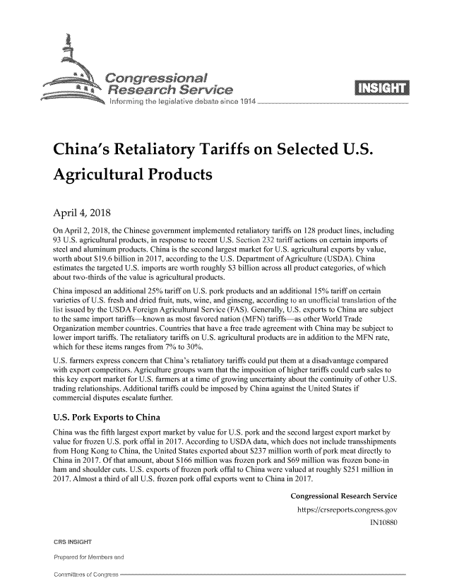 handle is hein.crs/govciwr0001 and id is 1 raw text is: 







           *  Conqrcissioa

               flasearch Service






China's Retaliatory Tariffs on Selected U.S.


Agricultural Products



April 4, 2018

On April 2, 2018, the Chinese government implemented retaliatory tariffs on 128 product lines, including
93 U.S. agricultural products, in response to recent U.S. Section 232 tariff actions on certain imports of
steel and aluminum products. China is the second largest market for U.S. agricultural exports by value,
worth about S 19.6 billion in 2017, according to the U.S. Department of Agriculture (USDA). China
estimates the targeted U.S. imports are worth roughly $3 billion across all product categories, of which
about two-thirds of the value is agricultural products.
China imposed an additional 25% tariff on U.S. pork products and an additional 15% tariff on certain
varieties of U.S. fresh and dried fruit, nuts, wine, and ginseng, according to an unofficial translation of the
list issued by the USDA Foreign Agricultural Service (FAS). Generally, U.S. exports to China are subject
to the same import tariffs-known as most favored nation (MFN) tariffs-as other World Trade
Organization member countries. Countries that have a free trade agreement with China may be subject to
lower import tariffs. The retaliatory tariffs on U.S. agricultural products are in addition to the MFN rate,
which for these items ranges from 7% to 30%.
U.S. farmers express concern that China's retaliatory tariffs could put them at a disadvantage compared
with export competitors. Agriculture groups warn that the imposition of higher tariffs could curb sales to
this key export market for U.S. farmers at a time of growing uncertainty about the continuity of other U.S.
trading relationships. Additional tariffs could be imposed by China against the United States if
commercial disputes escalate further.

U.S. Pork Exports to China

China was the fifth largest export market by value for U.S. pork and the second largest export market by
value for frozen U.S. pork offal in 2017. According to USDA data, which does not include transshipments
from Hong Kong to China, the United States exported about $237 million worth of pork meat directly to
China in 2017. Of that amount, about $166 million was frozen pork and $69 million was frozen bone-in
ham and shoulder cuts. U.S. exports of frozen pork offal to China were valued at roughly $251 million in
2017. Almost a third of all U.S. frozen pork offal exports went to China in 2017.

                                                                 Congressional Research Service
                                                                   https://crsreports.congress.gov
                                                                                       IN10880

CRS INSIGHT

Prepamd for Membe-q and


Cori ttees o Cor cs's


