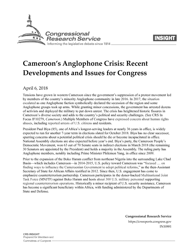 handle is hein.crs/govciws0001 and id is 1 raw text is: 









               Researh Sevice






Cameroon's Anglophone Crisis: Recent

Developments and Issues for Congress



April 6, 2018
Tensions have grown in western Cameroon since the government's suppression of a protest movement led
by members of the country's minority Anglophone community in late 2016. In 2017, the situation
escalated as one Anglophone faction symbolically declared the secession of the region and some
Anglophone groups took up arms. While granting minor concessions, the government has arrested dozens
of activists and deployed the military to put down unrest. The crisis has heightened historic fissures in
Cameroon's diverse society and adds to the country's political and security challenges. (See CRS In
Focus IF 10279, Cameroon.) Multiple Members of Congress have expressed concern about human rights
abuses, including reported arrests of U.S. citizens and residents.
President Paul Biya (85), one of Africa's longest-serving leaders at nearly 36 years in office, is widely
expected to run for another 7-year term in elections slated for October 2018. Biya has no clear successor,
spurring concerns about a potential political crisis should he die or become incapacitated in office.
National Assembly elections are also expected before year's end. Biya's party, the Cameroon People's
Democratic Movement, won 63 out of 70 Senate seats in indirect elections in March 2018 (the remaining
30 Senators are appointed by the President) and holds a majority in the Assembly. The ruling party has
Anglophone members, notably including Prime Minister Philemon Yang, in office since 2009.
Prior to the expansion of the Boko Haram conflict from northeast Nigeria into the surrounding Lake Chad
Basin-which includes Cameroon-in 2014-2015, U.S. policy toward Cameroon was focused ... on
finding ways to influence the Cameroonian Government to adopt political reforms, as the then-Assistant
Secretary of State for African Affairs testified in 2012. Since then, U.S. engagement has come to
emphasize counterterrorism partnership. Cameroon participates in the donor-backed Multinational Joint
Task Force (MNJTF) against Boko Haram and hosts about 300 U.S. military personnel supporting
regional counterterrorism operations. Historically a minor recipient of U.S. security assistance, Cameroon
has become a significant beneficiary within Africa, with funding administered by the Departments of
State and Defense.






                                                               Congressional Research Service
                                                                 https://crsreports.congress.gov
                                                                                     IN10881

GRS }NStGHT
Prepaed for Membeivs and
Cornnittees  o4 Corq ess  ---------------------------------------------------------------------------------------------------------------------------------------------------------------------------------------


