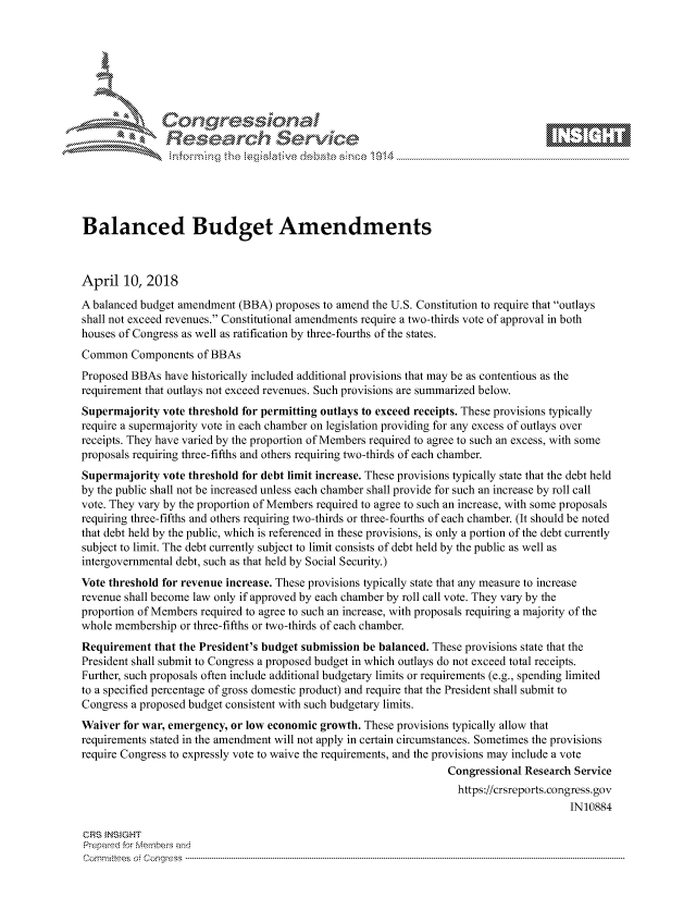 handle is hein.crs/govciwt0001 and id is 1 raw text is: 









               Researh Sevice






Balanced Budget Amendments



April 10, 2018
A balanced budget amendment (BBA) proposes to amend the U.S. Constitution to require that outlays
shall not exceed revenues. Constitutional amendments require a two-thirds vote of approval in both
houses of Congress as well as ratification by three-fourths of the states.
Common Components of BBAs
Proposed BBAs have historically included additional provisions that may be as contentious as the
requirement that outlays not exceed revenues. Such provisions are summarized below.
Supermajority vote threshold for permitting outlays to exceed receipts. These provisions typically
require a supermajority vote in each chamber on legislation providing for any excess of outlays over
receipts. They have varied by the proportion of Members required to agree to such an excess, with some
proposals requiring three-fifths and others requiring two-thirds of each chamber.
Supermajority vote threshold for debt limit increase. These provisions typically state that the debt held
by the public shall not be increased unless each chamber shall provide for such an increase by roll call
vote. They vary by the proportion of Members required to agree to such an increase, with some proposals
requiring three-fifths and others requiring two-thirds or three-fourths of each chamber. (It should be noted
that debt held by the public, which is referenced in these provisions, is only a portion of the debt currently
subject to limit. The debt currently subject to limit consists of debt held by the public as well as
intergovernmental debt, such as that held by Social Security.)
Vote threshold for revenue increase. These provisions typically state that any measure to increase
revenue shall become law only if approved by each chamber by roll call vote. They vary by the
proportion of Members required to agree to such an increase, with proposals requiring a majority of the
whole membership or three-fifths or two-thirds of each chamber.
Requirement that the President's budget submission be balanced. These provisions state that the
President shall submit to Congress a proposed budget in which outlays do not exceed total receipts.
Further, such proposals often include additional budgetary limits or requirements (e.g., spending limited
to a specified percentage of gross domestic product) and require that the President shall submit to
Congress a proposed budget consistent with such budgetary limits.
Waiver for war, emergency, or low economic growth. These provisions typically allow that
requirements stated in the amendment will not apply in certain circumstances. Sometimes the provisions
require Congress to expressly vote to waive the requirements, and the provisions may include a vote
                                                                  Congressional Research Service
                                                                    https://crsreports.congress.gov
                                                                                        IN10884

CRS }NStGHT
Prepaed for Membei-s and
Cornnittees  o4 Co nqqress  ---------------------------------------------------------------------------------------------------------------------------------------------------------------------------------------


