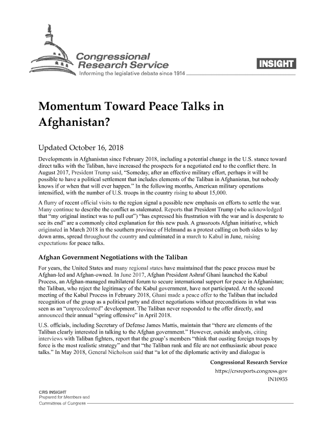 handle is hein.crs/govciwx0001 and id is 1 raw text is: 







           *  Conqrcissioa

               flasearch Service





Momentum Toward Peace Talks in

Afghanistan?



Updated October 16, 2018
Developments in Afghanistan since February 2018, including a potential change in the U.S. stance toward
direct talks with the Taliban, have increased the prospects for a negotiated end to the conflict there. In
August 2017, President Frump said, Someday, after an effective military effort, perhaps it will be
possible to have a political settlement that includes elements of the Taliban in Afghanistan, but nobody
knows if or when that will ever happen. In the following months, American military operations
intensified, with the number of U.S. troops in the country rising to about 15,000.
A flurry of recent official visits to the region signal a possible new emphasis on efforts to settle the war.
Many continue to describe the conflict as stalemated. Reports that President Trump (who acknowledged
that my original instinct was to pull out) has expressed his frustration with the war and is desperate to
see its end are a commonly cited explanation for this new push. A grassroots Afghan initiative, which
originated in March 2018 in the southern province of Helmand as a protest calling on both sides to lay
down arms, spread throughout the county and culminated in a march to Kabul in June, raising
expectations for peace talks.

Afghan Government Negotiations with the Taliban
For years, the United States and many regional states have maintained that the peace process must be
Afghan-led and Afghan-owned. In June 2017, Afghan President Ashraf Ghani launched the Kabul
Process, an Afghan-managed multilateral forum to secure international support for peace in Afghanistan;
the Taliban, who reject the legitimacy of the Kabul government, have not participated. At the second
meeting of the Kabul Process in February 2018, Ghani made a peace offer to the Taliban that included
recognition of the group as a political party and direct negotiations without preconditions in what was
seen as an unprecedented development. The Taliban never responded to the offer directly, and
announced their annual spring offensive in April 2018.
U.S. officials, including Secretary of Defense James Mattis, maintain that there are elements of the
Taliban clearly interested in talking to the Afghan government. However, outside analysts, citing
interviews with Taliban fighters, report that the group's members think that ousting foreign troops by
force is the most realistic strategy and that the Taliban rank and file are not enthusiastic about peace
talks. In May 2018, General Nicholson said that a lot of the diplomatic activity and dialogue is
                                                                 Congressional Research Service
                                                                   https://crsreports.congress.gov
                                                                                       IN10935

CRS }NStGHT
Prepamd for Membe-q and
Cornm ittees   o4 Co qress  ---------------------------------------------------------------------------------------------------------------------------------------------------------------------------------------


