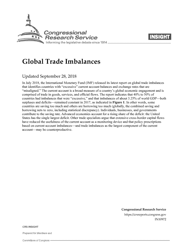handle is hein.crs/govciwz0001 and id is 1 raw text is: 









Relearh Service


Global Trade Imbalances



Updated September 28, 2018

In July 2018, the International Monetary Fund (IMF) released its latest report on global trade imbalances
that identifies countries with excessive current account balances and exchange rates that are
misaligned. The current account is a broad measure of a country's global economic engagement and is
comprised of trade in goods, services, and official flows. The report indicates that 40% to 50% of
countries had imbalances that were excessive, and that imbalances of about 3.25% of world GDP-both
surpluses and deficits-remained constant in 2017, as indicated in Figure 1. In other words, some
countries are saving too much and others are borrowing too much (globally, the combined saving and
borrowing nets to zero, including statistical discrepancy). Individuals, businesses, and governments
contribute to the saving rate. Advanced economies account for a rising share of the deficit: the United
States has the single largest deficit. Other trade specialists argue that extensive cross-border capital flows
have reduced the usefulness of the current account as a monitoring device and that policy prescriptions
based on current account imbalances-and trade imbalances as the largest component of the current
account-may be counterproductive.





















                                                                Congressional Research Service
                                                                  https://crsreports.congress.gov
                                                                                      IN10972


CRS INSIGHT

Prepaed for Membe-s arhd

CormniR-es of Conrless


