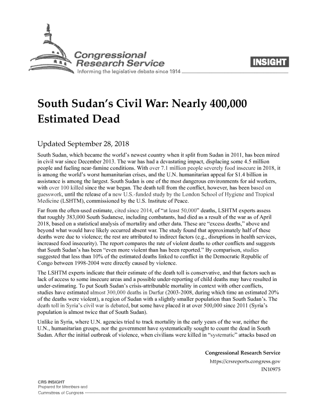 handle is hein.crs/govcixr0001 and id is 1 raw text is: 









               Researh Sevice






South Sudan's Civil War: Nearly 400,000

Estimated Dead



Updated September 28, 2018

South Sudan, which became the world's newest country when it split from Sudan in 2011, has been mired
in civil war since December 2013. The war has had a devastating impact, displacing some 4.5 million
people and fueling near-famine conditions. With over 7.1 i million people severely food insecure in 2018, it
is among the world's worst humanitarian crises, and the U.N. humanitarian appeal for S1.4 billion in
assistance is among the largest. South Sudan is one of the most dangerous environments for aid workers,
with over 100 killed since the war began. The death toll from the conflict, however, has been based on
guesswork, until the release of a new U.S.-funded study by the London School of Hygiene and Tropical
Medicine (LSHTM), commissioned by the U.S. Institute of Peace.
Far from the often-used estimate, cited since 2014, ofat least 50,000 deaths, LSHTM experts assess
that roughly 383,000 South Sudanese, including combatants, had died as a result of the war as of April
2018, based on a statistical analysis of mortality and other data. These are excess deaths, above and
beyond what would have likely occurred absent war. The study found that approximately half of these
deaths were due to violence; the rest are attributed to indirect factors (e.g., disruptions in health services,
increased food insecurity). The report compares the rate of violent deaths to other conflicts and suggests
that South Sudan's has been even more violent than has been reported. By comparison, studies
suggested that less than 10% of the estimated deaths linked to conflict in the Democratic Republic of
Congo between 1998-2004 were directly caused by violence.
The LSHTM experts indicate that their estimate of the death toll is conservative, and that factors such as
lack of access to some insecure areas and a possible under-reporting of child deaths may have resulted in
under-estimating. To put South Sudan's crisis-attributable mortality in context with other conflicts,
studies have estimated almost 300,000 deaths in Darfur (2003-2008, during which time an estimated 20%
of the deaths were violent), a region of Sudan with a slightly smaller population than South Sudan's. The
death toll in Syria's civil war is debated, but some have placed it at over 500,000 since 2011 (Syria's
population is almost twice that of South Sudan).
Unlike in Syria, where U.N. agencies tried to track mortality in the early years of the war, neither the
U.N., humanitarian groups, nor the government have systematically sought to count the dead in South
Sudan. After the initial outbreak of violence, when civilians were killed in systematic attacks based on


                                                                 Congressional Research Service
                                                                   https://crsreports.congress.gov
                                                                                       IN10975

CRS }NStGHT
Prepaed for Membeivs and
Cornm ittees  o4 Cor~qress  ---------------------------------------------------------------------------------------------------------------------------------------------------------------------------------------


