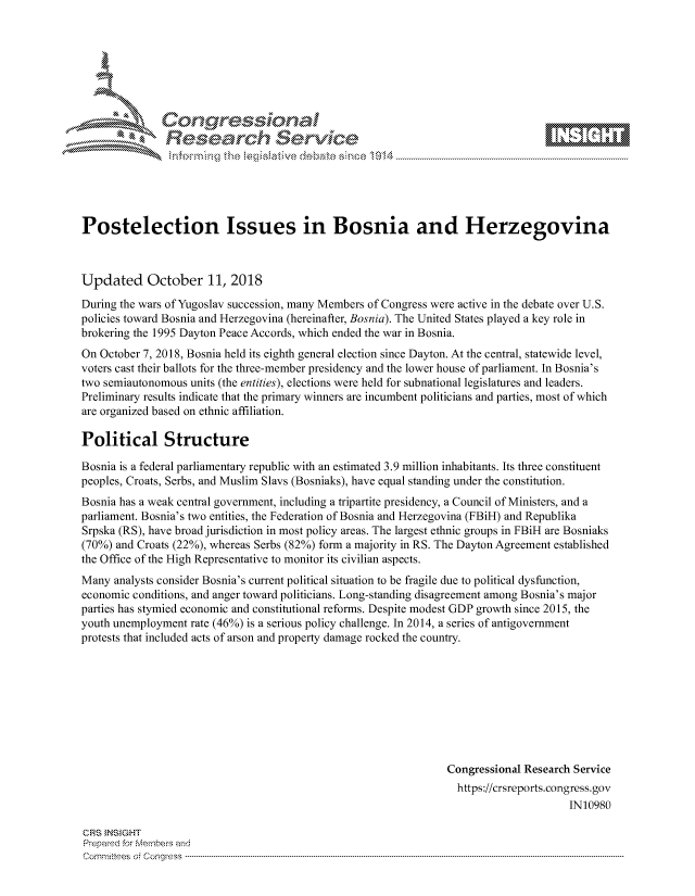 handle is hein.crs/govcixs0001 and id is 1 raw text is: 









               Researh Sevice






Postelection Issues in Bosnia and Herzegovina



Updated October 11, 2018
During the wars of Yugoslav succession, many Members of Congress were active in the debate over U.S.
policies toward Bosnia and Herzegovina (hereinafter, Bosnia). The United States played a key role in
brokering the 1995 Dayton Peace Accords, which ended the war in Bosnia.
On October 7, 2018, Bosnia held its eighth general election since Dayton. At the central, statewide level,
voters cast their ballots for the three-member presidency and the lower house of parliament. In Bosnia's
two semiautonomous units (the entities), elections were held for subnational legislatures and leaders.
Preliminary results indicate that the primary winners are incumbent politicians and parties, most of which
are organized based on ethnic affiliation.

Political Structure

Bosnia is a federal parliamentary republic with an estimated 3.9 million inhabitants. Its three constituent
peoples, Croats, Serbs, and Muslim Slavs (Bosniaks), have equal standing under the constitution.
Bosnia has a weak central government, including a tripartite presidency, a Council of Ministers, and a
parliament. Bosnia's two entities, the Federation of Bosnia and Herzegovina (FBiH) and Republika
Srpska (RS), have broad jurisdiction in most policy areas. The largest ethnic groups in FBiH are Bosniaks
(70%) and Croats (22%), whereas Serbs (82%) form a majority in RS. The Dayton Agreement established
the Office of the High Representative to monitor its civilian aspects.
Many analysts consider Bosnia's current political situation to be fragile due to political dysfunction,
economic conditions, and anger toward politicians. Long-standing disagreement among Bosnia's major
parties has stymied economic and constitutional reforms. Despite modest GDP growth since 2015, the
youth unemployment rate (46%) is a serious policy challenge. In 2014, a series of antigovernment
protests that included acts of arson and property damage rocked the country.









                                                                Congressional Research Service
                                                                  https://crsreports.congress.gov
                                                                                      IN10980

CRS INSIGHT
Prepaed for Membeivs and
Cornm ittees  o4 Corq ess  ---------------------------------------------------------------------------------------------------------------------------------------------------------------------------------------


