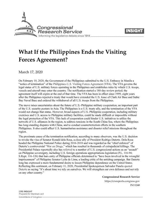 handle is hein.crs/govciyv0001 and id is 1 raw text is: 







           *  Conqrcissioa

               flasearch Service





What If the Philippines Ends the Visiting

Forces Agreement?



March 17, 2020


On February 10, 2020, the Government of the Philippines submitted to the U.S. Embassy in Manila a
notice of termination of the Philippines-U.S. Visiting Forces Agreement (VFA). The VFA governs the
legal status of U.S. military forces operating in the Philippines and establishes rules by which U.S. troops,
vessels and aircraft may enter the country. The notification started a 180-day review period; the
agreement itself will expire at the end of that time. The VFA has been in effect since 1999, eight years
after the Philippines rejected a treaty that would have extended the U.S. lease of Clark Air Base and Subic
Bay Naval Base and ordered the withdrawal of all U.S. troops from the Philippines.
The move raises uncertainties about the future of U.S.-Philippine military cooperation, an important part
of the U.S. security posture in Asia. The Philippines is a U.S. treaty ally, and the termination of the VFA
would not change that status. However, broad aspects of U.S.-Philippine cooperation, including military
exercises and U.S. access to Philippine military facilities, could be made difficult or impossible without
the legal protection of the VFA. This lack of cooperation could hinder U.S. initiatives to utilize the
network of U.S. alliances in the region, to address tensions in the South China Sea, where the Philippines
has long-standing disputes with China, and to conduct counterterrorism efforts in the southern
Philippines. It also could affect U.S. humanitarian assistance and disaster relief missions throughout the
region.
The proximate cause of the termination notification, according to many observers, was the U.S. decision
to revoke the visa of Senator Ronald dela Rosa, a close ally of President Rodrigo Duterte. Dela Rosa
headed the Philippine National Police during 2016-2018 and was regarded as the chief enforcer of
Duterte's controversial War on Drugs, which has resulted in thousands of extrajudicial killings. The
Presidential Palace reportedly also has referred to a number of U.S. congressional actions as an assault
on Philippine sovereignty, including U.S. foreign operations appropriations legislation (P.L. 116-94;
S.Rept. 116-126) that bars entry of Philippine officials determined to have been involved in the wrongful
imprisonment of Philippine Senator Leila de Lima, a leading critic of the antidrug campaign. But Duterte
long has expressed a more fundamental desire to lessen Philippine dependence on the United States.
Reflecting this sentiment, on February 11, 2020, Presidential Spokesperson Salvador Panelo quoted
Duterte as saying It's about time we rely on ourselves. We will strengthen our own defenses and not rely
on any other country.
                                                                  Congressional Research Service
                                                                    https://crsreports.congress.gov
                                                                                        IN11248

CRS NStGHT
Prepared for Mehmbers and
Committees of Congress


