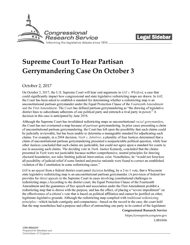 handle is hein.crs/govcizr0001 and id is 1 raw text is: 








          Reeac                            .ev                                 . -






Supreme Court To Hear Partisan

Gerrymandering Case On October 3



October 2, 2017

On October 3, 2017, the U.S. Supreme Court will hear oral arguments in Gill v. Wfhitford, a case that
could significantly impact how congressional and state legislative redistricting maps are drawn. In Gill,
the Court has been asked to establish a standard for determining whether a redistricting map is an
unconstitutional partisan gerrymander under the Equal Protection Clause of the Fourteenth Amendment
and the First Amendment. The Court has defined partisan gerrymandering as the drawing of legislative
district lines to subordinate adherents of one political party and entrench a rival party in power. A
decision in this case is anticipated by June 2018.
Although the Supreme Court has invalidated redistricting maps as unconstitutional racial gerrymanders,
the Court has not overturned a map because of partisan gerrymandering. In prior cases presenting a claim
of unconstitutional partisan gerrymandering, the Court has left open the possibility that such claims could
be judicially reviewable, but has been unable to determine a manageable standard for adjudicating such
claims. For example, in a 2004 decision, Vieth vi dubelirer, a plurality of four Justices determined that a
claim of unconstitutional partisan gerrymandering presented a nonjusticiable political question, while four
other Justices concluded that such claims are justiciable, but could not agree upon a standard for courts to
use in assessing such claims. The deciding vote in Vieth, Justice Kennedy, concluded that the claims
presented in Vieth were not justiciable because neither comprehensive, neutral principles for drawing
electoral boundaries, nor rules limiting judicial intervention, exist. Nonetheless, he would not foreclose
all possibility of judicial relief if some limited and precise rationale were found to correct an established
violation of the Constitution in some redistricting cases.
Gill is an appeal from a federal district court panel decision holding, by a 2-to-I vote, that a Wisconsin
state legislative redistricting map is an unconstitutional partisan gerrymander. (A provision of federal law
provides for direct appeals to the Supreme Court in cases involving constitutional challenges to
redistricting maps.) According to the district court, the Equal Protection Clause of the Fourteenth
Amendment and the guarantees of free speech and association under the First Amendment prohibit a
redistricting map that is drawn with the purpose, and has the effect, of placing a severe impediment on
the effectiveness of a citizen's vote that is based on political affiliation and cannot be justified on other,
legitimate legislative grounds. Although the redistricting map complied with traditional redistricting
principles-which include contiguity and compactness-based on the record in the case, the court held
that the map nonetheless had a purpose and effect of entrenching one party in its control of the legislature
                                                                   Congressional Research Service
                                                                   https://crsreports.congress.gov
                                                                                        LSB10006

CRS }NStGHT
Prepaed for Membeivs and
   Co,'qrltl :s  fConqgress


