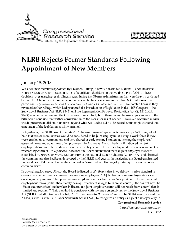 handle is hein.crs/govcjut0001 and id is 1 raw text is: 









                  Resarh Service






NLRB Rejects Former Standards Following

Appointment of New Members



January 18, 2018
With two new members appointed by President Trump, a newly constituted National Labor Relations
Board (NLRB or Board) issued a series of significant decisions in the waning days of 2017. These
decisions overturned several rulings issued during the Obama Administration that were heavily criticized
by the U.S. Chamber of Commerce and others in the business community. Two NRLB decisions in
particular - H,-Brand Industrial Contr'actor :, Ltd. and PCC Structura/s In. - are notable because they
reversed earlier rulings, which had prompted the introduction of legislation in the I 5th Congress - the
Save Local Business Act (H.R. 3441) and the Representation Fairness Restoration Act (S. 1217/H.R.
2629) - aimed at wiping out the Obama-era rulings. In light of these recent decisions, proponents of the
bills could conclude that further consideration of the measures is not needed. However, because the bills
would prescribe additional standards beyond what was addressed by the Board, some might contend that
enactment of the legislation is still warranted.
In Hy-Brand, the NLRB overturned its 2015 decision, Browning-Ferris Jndustrie, ojCati/brnia, which
held that two or more entities would be considered to be joint employers of a single work force if they
were employers at common law and they shared or codetermined matters governing the employees'
essential terms and conditions of employment. In Browning-Ferris, the NLRB indicated that joint
employer status could be established even if an entity's control over employment matters was indirect or
reserved by contract. In Hy-Brand, however, the Board maintained that the joint employer standard
established by Browning-Ferris was contrary to the National Labor Relations Act (NLRA) and distorted
the common law that had been developed by the NLRB and courts. In particular, the Board emphasized
that evidence of direct and immediate control is essential to a finding of joint-employer status under
common law.
In overruling Browning-Ferris, the Board indicated in Hy-Brand that it would use its prior standard to
determine whether two or more entities are joint employers: [A] finding of joint-employer status shall
once again require proof that putative joint employer entities have exercised joint control over essential
employment terms (rather than merely having 'reserved' the right to exercise control), the control must be
'direct and immediate' (rather than indirect), and joint-employer status will not result from control that is
'limited and routine.' This standard is consistent with the one contemplated by the Save Local Business
Act (SLBA), a bill introduced in July 2017 in response to Browning-Ferris. The SLBA would amend the
NLRA, as well as the Fair Labor Standards Act (FLSA), to recognize an entity as a joint employer only if
                                                                Congressional Research Service
                                                                https://crsreports.congress.gov
                                                                                    LSB10062

CRS NStGHT
Prepaimed for Mernbei-s and
Comm ittees 4 o.  C- --q .. . . . . . . . ...----------------------------------------------------------------------------------------------------------------------------------------------------------------------


