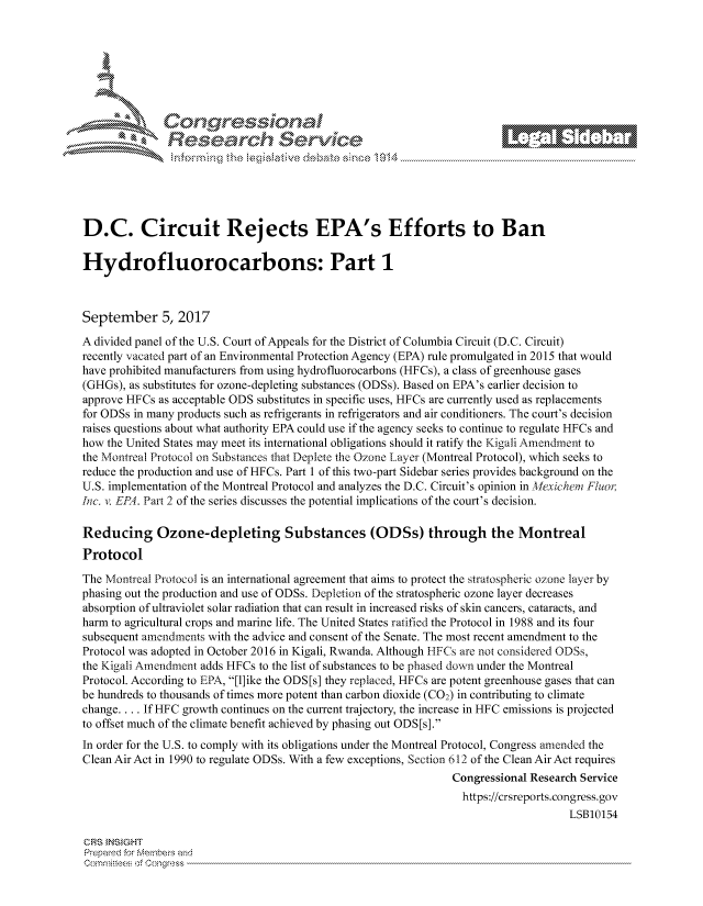 handle is hein.crs/govcjuz0001 and id is 1 raw text is: 







        ~* or 101 '
          ees
            Researh Servi kM-





D.C. Circuit Rejects EPA's Efforts to Ban

Hydrofluorocarbons: Part 1



September 5, 2017
A divided panel of the U.S. Court of Appeals for the District of Columbia Circuit (D.C. Circuit)
recently vacated part of an Environmental Protection Agency (EPA) rule promulgated in 2015 that would
have prohibited manufacturers from using hydrofluorocarbons (HFCs), a class of greenhouse gases
(GHGs), as substitutes for ozone-depleting substances (ODSs). Based on EPA's earlier decision to
approve HFCs as acceptable ODS substitutes in specific uses, HFCs are currently used as replacements
for ODSs in many products such as refrigerants in refrigerators and air conditioners. The court's decision
raises questions about what authority EPA could use if the agency seeks to continue to regulate HFCs and
how the United States may meet its international obligations should it ratify the Kigali Amendment to
the Montreal Protocol on Substances that Deplete the Ozone Layer (Montreal Protocol), which seeks to
reduce the production and use of HFCs. Part 1 of this two-part Sidebar series provides background on the
U.S. implementation of the Montreal Protocol and analyzes the D.C. Circuit's opinion in texichent Fluot,
Inc. v. EP4. Part 2 of the series discusses the potential implications of the court's decision.

Reducing Ozone-depleting Substances (ODSs) through the Montreal
Protocol

The Montreal Protocol is an international agreement that aims to protect the stratospheric ozone layer by
phasing out the production and use of ODSs. Depletion of the stratospheric ozone layer decreases
absorption of ultraviolet solar radiation that can result in increased risks of skin cancers, cataracts, and
harm to agricultural crops and marine life. The United States ratified the Protocol in 1988 and its four
subsequent amendments with the advice and consent of the Senate. The most recent amendment to the
Protocol was adopted in October 2016 in Kigali, Rwanda. Although TIFCs are not considered ODSs,
the Kigali Amendment adds HFCs to the list of substances to be phased down under the Montreal
Protocol. According to EPA, [1]ike the ODS[s] they replaced, HFCs are potent greenhouse gases that can
be hundreds to thousands of times more potent than carbon dioxide (C02) in contributing to climate
change.... If HFC growth continues on the current trajectory, the increase in HFC emissions is projected
to offset much of the climate benefit achieved by phasing out ODS[s].
In order for the U.S. to comply with its obligations under the Montreal Protocol, Congress amended the
Clean Air Act in 1990 to regulate ODSs. With a few exceptions, Section 612 of the Clean Air Act requires
                                                              Congressional Research Service
                                                                https://crsreports.congress.gov
                                                                                  LSB10154

CRS }NStGHT
Prepaed for Menbeis and
   Co,'qrltl :s  fConqgress


