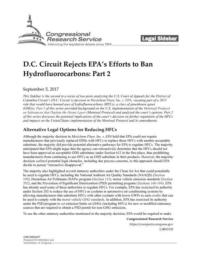 handle is hein.crs/govcjvp0001 and id is 1 raw text is: 







r~~w          Con arers
             Reflsearch Service- -





D.C. Circuit Rejects EPA's Efforts to Ban

Hydrofluorocarbons: Part 2



September 5, 2017
This Sidebar is the second in a series of two posts analyzing the U.S. Court of Appeals for the District of
Columbia Circuit's (D. C. Circuit's) decision in Mexichem Fluor, Inc. v. EPA, vacatingpart of a 2015
rule that would have banned uses of hydrofluorocarbons (HFCs), a class of greenhouse gases
(GHGs). Part ! of this series provided background on the U.S. implementation of the Montreal Protocol
on Substances that Deplete the Ozone Layer (Montreal Protocol) and analyzed the court's opinion. Part 2
of this series discusses the potential implications of the court's decision on further regulation of the HFCs
and impacts on the United States implementation of the Montreal Protocol and its amendments.

Alternative Legal Options for Reducing HFCs
Although the majority decision in Mexichem Fluor, Inc. v. EPA held that EPA could not require
manufacturers that previously replaced ODSs with HFCs to replace those HFCs with another acceptable
substitute, the majority did provide potential alternative pathways for EPA to regulate HFCs. The majority
anticipated that EPA might argue that the agency can retroactively determine that the HFCs should not
have been approved as acceptable ODS substitutes under Section 612 in the first place, thus prohibiting
manufacturers from continuing to use HFCs as an ODS substitute in their products. However, the majority
decision outlined potential legal obstacles, including due process concerns, to this approach should EPA
decide to pursue retroactive disapproval.
The majority also highlighted several statutory authorities under the Clean Air Act that could potentially
be used to regulate HFCs, including the National Ambient Air Quality Standards (NAAQS) (Section
109), Hazardous Air Pollutants (HAPs) program (Section 112), motor vehicle emission standards (Section
202), and the Prevention of Significant Deterioration (PSD) permitting program (Sections 160-169). EPA
has already used some of these authorities to regulate HFCs. For example, EPA has exercised its authority
under Section 202 to reduce the use of HFCs as coolants in automotive air conditioning systems by
allowing manufacturers that substitute HFCs with other coolants with lower GWPs to earn credits that can
be used to comply with the motor vehicle GHG standards. In addition, EPA has exercised its authority
under the PSD program to set emission limits on GHGs (including HFCs) for new or modified stationary
sources that are required to obtain a PSD permit for non-GHG emissions.
To use the other statutory authorities mentioned in the majority decision, EPA would be required to make
                                                                Congressional Research Service
                                                                  https://crsreports.congress.gov
                                                                                    LSB10155

CRS INSIGHT
Prepamd for Membej-q and
Comrtw :Cs o ngress


