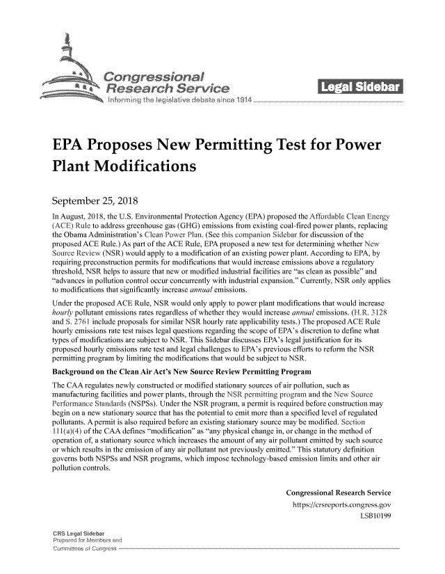 handle is hein.crs/govcjvs0001 and id is 1 raw text is: 







         ~* or 101 '
            Researh Servi kM-





EPA Proposes New Permitting Test for Power

Plant Modifications



September 25, 2018
In August, 2018, the U.S. Environmental Protection Agency (EPA) proposed the Affbrdabie Clean Energy
(ACE) Rule to address greenhouse gas (GHG) emissions from existing coal-fired power plants, replacing
the Obama Administration's Clean Power Plan. (See this companion Sidebar for discussion of the
proposed ACE Rule.) As part of the ACE Rule, EPA proposed a new test for determining whether New
Source Review (NSR) would apply to a modification of an existing power plant. According to EPA, by
requiring preconstruction permits for modifications that would increase emissions above a regulatory
threshold, NSR helps to assure that new or modified industrial facilities are as clean as possible and
advances in pollution control occur concurrently with industrial expansion. Currently, NSR only applies
to modifications that significantly increase annual emissions.
Under the proposed ACE Rule, NSR would only apply to power plant modifications that would increase
hourly pollutant emissions rates regardless of whether they would increase annual emissions. (H.R. 3128
and S. 2761 include proposals for similar NSR hourly rate applicability tests.) The proposed ACE Rule
hourly emissions rate test raises legal questions regarding the scope of EPA's discretion to define what
types of modifications are subject to NSR. This Sidebar discusses EPA's legal justification for its
proposed hourly emissions rate test and legal challenges to EPA's previous efforts to reform the NSR
permitting program by limiting the modifications that would be subject to NSR.
Background on the Clean Air Act's New Source Review Permitting Program
The CAA regulates newly constructed or modified stationary sources of air pollution, such as
manufacturing facilities and power plants, through the NSR permitting program and the New Source
Performance Standards (NSPSs). Under the NSR program, a permit is required before construction may
begin on a new stationary source that has the potential to emit more than a specified level of regulated
pollutants. A permit is also required before an existing stationary source may be modified. Section
I I(a)(4) of the CAA defines modification as any physical change in, or change in the method of
operation of, a stationary source which increases the amount of any air pollutant emitted by such source
or which results in the emission of any air pollutant not previously emitted. This statutory definition
governs both NSPSs and NSR programs, which impose technology-based emission limits and other air
pollution controls.


                                                               Congressional Research Service
                                                                 https://crsreports.congress.gov
                                                                                   LSB10199

CRS Lega Sidebar
Prepaed for Membei-s and
Cornnittees  o4 Co nqqress  ---------------------------------------------------------------------------------------------------------------------------------------------------------------------------------------


