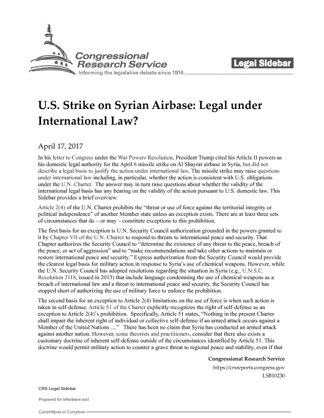 handle is hein.crs/govcjvv0001 and id is 1 raw text is: 







  r~~w         Con arers
             Reflsearch Service- -





U.S. Strike on Syrian Airbase: Legal under

International Law?



April 17, 2017
In his letter to Congress under the War Powers Resolution, President Trump cited his Article II powers as
his domestic legal authority for the April 6 missile strike on Al Shayrat airbase in Syria, but did not
describe a legal basis to justify the action under international law. The missile strike may raise questions
under international law including, in particular, whether the action is consistent with U.S. obligations
under the U.N. Charter. The answer may in turn raise questions about whether the validity of the
international legal basis has any bearing on the validity of the action pursuant to U.S. domestic law. This
Sidebar provides a brief overview.
Article 2(4) of the U.N. Charter prohibits the threat or use of force against the territorial integrity or
political independence of another Member state unless an exception exists. There are at least three sets
of circumstances that do - or may - constitute exceptions to this prohibition.
The first basis for an exception is U.N. Security Council authorization grounded in the powers granted to
it by Chapter VII of the U.N. Charter to respond to threats to international peace and security. That
Chapter authorizes the Security Council to determine the existence of any threat to the peace, breach of
the peace, or act of aggression and to make recommendations and take other actions to maintain or
restore international peace and security. Express authorization from the Security Council would provide
the clearest legal basis for military action in response to Syria's use of chemical weapons. However, while
the U.N. Security Council has adopted resolutions regarding the situation in Syria (e.g., U.N.S.C.
Resolution 2118, issued in 2013) that include language condemning the use of chemical weapons as a
breach of international law and a threat to international peace and security, the Security Council has
stopped short of authorizing the use of military force to enforce the prohibition.
The second basis for an exception to Article 2(4) limitations on the use of force is when such action is
taken in self-defense. Article 51 of the Charter explicitly recognizes the right of self-defense as an
exception to Article 2(4)'s prohibition. Specifically, Article 51 states, Nothing in the present Charter
shall impair the inherent right of individual or collective self-defense if an armed attack occurs against a
Member of the United Nations .... There has been no claim that Syria has conducted an armed attack
against another nation. However, some theorists and practitioners, consider that there also exists a
customary doctrine of inherent self-defense outside of the circumstances identified by Article 51. This
doctrine would permit military action to counter a grave threat to regional peace and stability, even if that

                                                                   Congressional Research Service
                                                                   https://crsreports.congress.gov
                                                                                        LSB10230

CRS kega! Sidebar

Prepamd for lembe-q and


Cori mte-es of colwess


