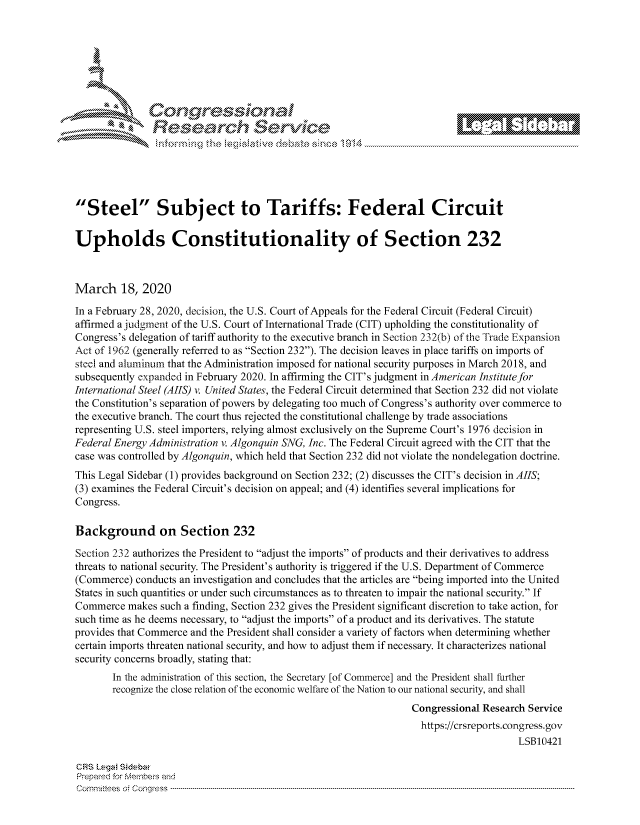 handle is hein.crs/govcjvy0001 and id is 1 raw text is: 







           ees
                   Resarh Servi k-M-





'Steel Subject to Tariffs: Federal Circuit


Upholds Constitutionality of Section 232



March 18, 2020
In a February 28, 2020, decision, the U.S. Court of Appeals for the Federal Circuit (Federal Circuit)
affirmed a judgment of the U.S. Court of International Trade (CIT) upholding the constitutionality of
Congress's delegation of tariff authority to the executive branch in Section 232(b) of the '-rade Expansion
Act of 1962 (generally referred to as Section 232). The decision leaves in place tariffs on imports of
steel and aluminum that the Administration imposed for national security purposes in March 2018, and
subsequently expanded in February 2020. In affirming the CIT's judgment in American Institute for
International Steel (AIIS) v. United States, the Federal Circuit determined that Section 232 did not violate
the Constitution's separation of powers by delegating too much of Congress's authority over commerce to
the executive branch. The court thus rejected the constitutional challenge by trade associations
representing U.S. steel importers, relying almost exclusively on the Supreme Court's 1976 decision in
Federal Energy Administration v. Algonquin SNG, Inc. The Federal Circuit agreed with the CIT that the
case was controlled by Algonquin, which held that Section 232 did not violate the nondelegation doctrine.
This Legal Sidebar (1) provides background on Section 232; (2) discusses the CIT's decision in AIIS;
(3) examines the Federal Circuit's decision on appeal; and (4) identifies several implications for
Congress.

Background on Section 232

Section 232 authorizes the President to adjust the imports of products and their derivatives to address
threats to national security. The President's authority is triggered if the U.S. Department of Commerce
(Commerce) conducts an investigation and concludes that the articles are being imported into the United
States in such quantities or under such circumstances as to threaten to impair the national security. If
Commerce makes such a finding, Section 232 gives the President significant discretion to take action, for
such time as he deems necessary, to adjust the imports of a product and its derivatives. The statute
provides that Commerce and the President shall consider a variety of factors when determining whether
certain imports threaten national security, and how to adjust them if necessary. It characterizes national
security concerns broadly, stating that:
       In the administration of this section, the Secretary [of Commerce] and the President shall firther
       recognize the close relation of the economic welfare of the Nation to our national security, and shall
                                                                 Congressional Research Service
                                                                   https://crsreports.congress.gov
                                                                                      LSB10421

CRS Lega Sidebar
Prepared for Mei-beis and
Cormm ittees  o4 Cor~qress  ---------------------------------------------------------------------------------------------------------------------------------------------------------------------------------------


