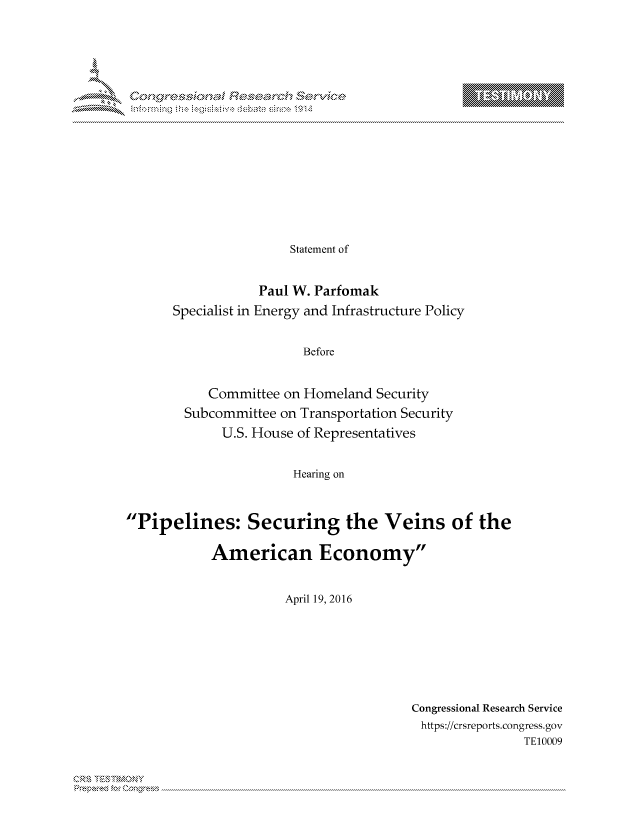 handle is hein.crs/govcjww0001 and id is 1 raw text is: 



















                Statement of


            Paul W. Parfomak
Specialist in Energy and Infrastructure Policy


                  Before


     Committee on Homeland Security
  Subcommittee on Transportation Security
       U.S. House of Representatives


                 Hearing on


Pipelines: Securing the Veins of the

            American Economy


                      April 19, 2016


Congressional Research Service
https://crsreports.congress.gov
               TE10009


. Cn,\\R\


T     'Y


