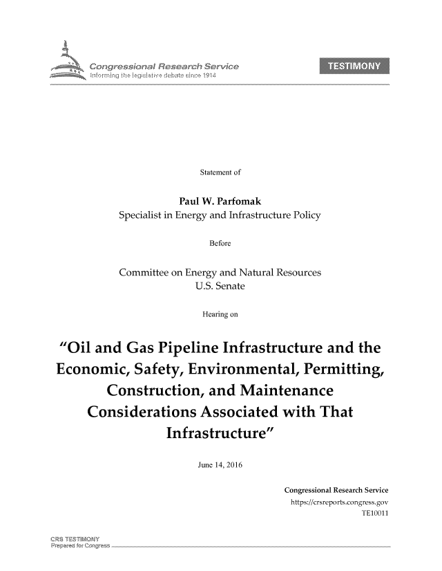 handle is hein.crs/govcjwy0001 and id is 1 raw text is: 
















              Statement of


          Paul W. Parfomak
Specialist in Energy and Infrastructure Policy


               Before


Committee on Energy and Natural Resources
             U.S. Senate


             Hearing on


Oil and Gas Pipeline Infrastructure and the

Economic, Safety, Environmental, Permitting,

         Construction, and Maintenance

     Considerations Associated with That

                   Infrastructure


                        June 14, 2016


Congressional Research Service
https://crsreports.congress.gov
             TEO011


Can,,\R\


T    'Y


