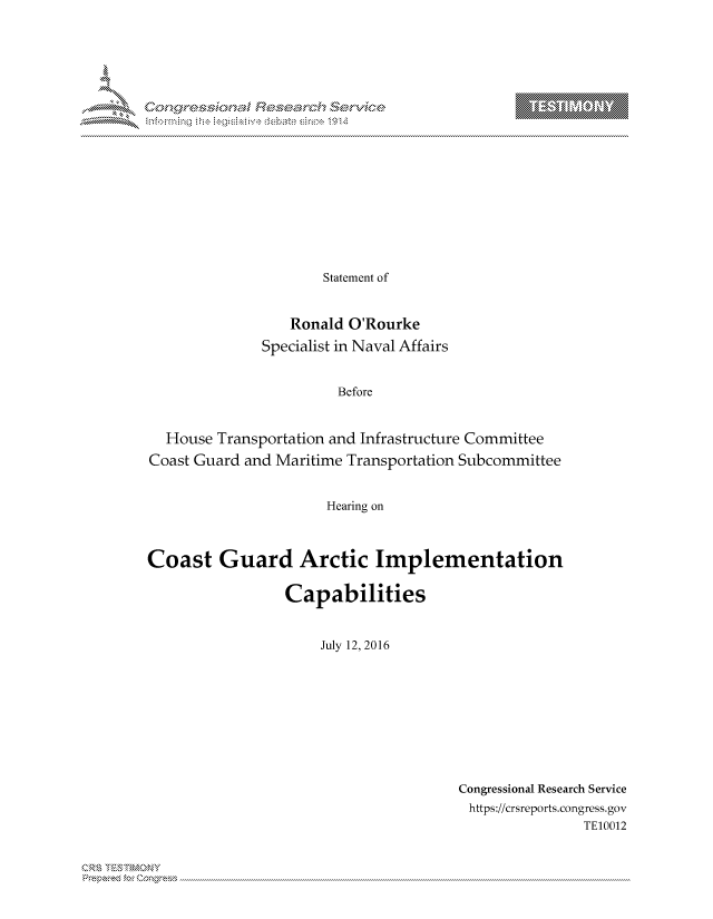 handle is hein.crs/govcjwz0001 and id is 1 raw text is: 



















                      Statement of


                  Ronald O'Rourke

              Specialist in Naval Affairs


                        Before


  House Transportation and Infrastructure Committee
Coast Guard and Maritime Transportation Subcommittee


                      Hearing on



Coast Guard Arctic Implementation

                 Capabilities


                      July 12, 2016


Congressional Research Service
https://crsreports.congress.gov
                TE10012


T     'Y


