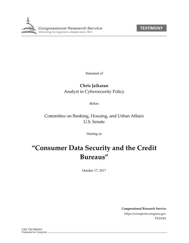 handle is hein.crs/govcjxx0001 and id is 1 raw text is: 



















                         Statement of


                       Chris Jaikaran
               Analyst in Cybersecurity Policy


                           Before


      Committee on Banking, Housing, and Urban Affairs
                        U.S. Senate


                          Hearing on



Consumer Data Security and the Credit


                       Bureaus


                       October 17, 2017


Congressional Research Service
https://crsreports.congress.gov
                TE10021


Can,,\R\


T     'Y


