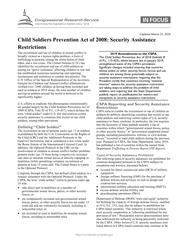 handle is hein.crs/govcmyq0001 and id is 1 raw text is: 




01;0~~'. Fee  r~


                                                                                            Updated March 25, 2020

Child Soldiers Prevention Act of 2008: Security Assistance

Restrictions


The recruitment and use of children in armed conflict is
broadly viewed as a human rights problem, a form of
trafficking in persons, among the worst forms of child
labor, and a war crime. The United Nations (U.N.) has
identified the recruitment and use of child soldiers as
among six grave violations affecting children in war and
has established numerous monitoring and reporting
mechanisms and initiatives to combat this practice. The
U.N. Office of the Special Representative of the Secretary-
General for Children and Armed Conflict affirmatively
verified over 7,000 children as having been recruited and
used as soldiers in 2018 alone; the total number of children
serving as soldiers around the world is believed to be
significantly higher.

U.S. efforts to eradicate this phenomenon internationally
are guided largely by the Child Soldiers Prevention Act of
2008 (CSPA, Title IV of P.L. 110-457), which defines the
tern child soldier under U.S. law and restricts certain
security assistance to countries that recruit or use child
soldiers, among other provisions.


The recruitment or use of persons under age 15 as soldiers
is prohibited by both the U.N. Convention on the Rights of
the Child (CRC) and the Additional Protocols to the
Geneva Conventions, and is considered a war crime under
the Rome Statute of the International Criminal Court. In
addition, the Optional Protocol to the CRC on the
involvement of children in armed conflict further prohibits
persons under age 18 from being compulsorily recruited
into state or nonstate armed forces or directly engaging in
hostilities (while permitting voluntary recruitment of
persons at least 15 years old). The United States is a party
to the Optional Protocol.
Congress, through the CSPA, has defined child soldiers in a
manner consistent with the Optional Protocol. Under the
CSPA, the term child soldier refers to persons under age
18 who
* take direct part in hostilities as a member of
   governmental armed forces, police, or other security
   forces; or
*  are compulsorily recruited into governmental armed
   forces, police, or other security forces (or are under 15
   years old and are voluntarily recruited), including in
   noncombat roles; or
*  are recruited or used in hostilities by nonstate armed
   forces, including in noncombat roles.


           2019 Amendments to the CSPA
  The Child Soldier Prevention Act of 2018 (Subtitle B
  of P.L. I 15-425), which became law in January 2019,
  strengthened some of the CSPA's provisions.
  Significant changes included ensuring that countries
  whose police or other security forces recruit and use
  children are among those potentially subject to
  security assistance restrictions; requiring that the
  President certify that countries receiving national
  interest waivers for security assistance restrictions
  are taking steps to address the problem of child
  soldiers; and requiring that the State Department
  publicly report on justifications for waivers and
  exceptions to security assistance restrictions.



CSPA aims to combat the recruitment or use of children as
soldiers by publicly identifying countries that recruit or use
child soldiers and restricting certain types of U.S. security
assistance to these countries. In particular, the law requires
that the Secretary of State publish annually a list of
countries within which governmental armed forces, police,
or other security forces, or government-supported armed
groups, including paramilitaries, militias, or civil defense
forces, recruited or used child soldiers during the previous
year. Pursuant to CSPA, the State Department, since 2010,
has published a list of countries within the annual State
Department Trafficking in Persons Report (TIP Report).


The following types of security assistance are prohibited for
countries designated pursuant to the CSPA (subject to
exceptions and waivers, discussed below):
*  licenses for direct commercial sales (DCS) of military
   equipment;
*  foreign military financing (FMF) for the purchase of
   defense articles and services, as well as design and
   construction services;
*  international military education and training (IMET);
*  excess defense articles (EDA); and
* peacekeeping operations (PKO).
Department of Defense (DOD) train and equip authority
for building the capacity of foreign defense forces, codified
at 10 U.S.C. 333, may also be subject to prohibition for
CSPA-listed countries. This authority is restricted where
such security cooperation is otherwise prohibited by any
provision of law. Presidential waiver determinations have
also referenced the authority as being potentially restricted
by the CSPA. Other forms of U.S. security assistance (not
listed above) to CSPA-listed countries may continue to be


gognpo 'popmm- ,    g-o
g
               , q
'M
M  X
11LULANJILiM,


