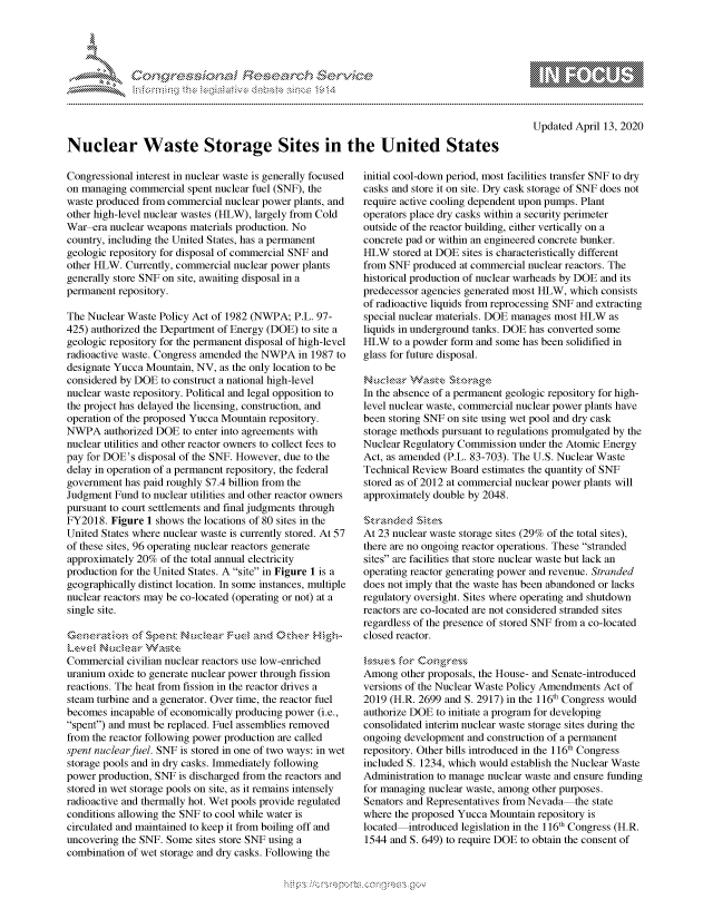 handle is hein.crs/govcnys0001 and id is 1 raw text is: 





F .,     '                  riE -E-' $r  h ,. - i


mppm qq\
         p\w -- , gn'a', go
                I
aS
11LULANJILiN,


Updated April 13, 2020


Nuclear Waste Storage Sites in the United States


Congressional interest in nuclear waste is generally focused
on managing commercial spent nuclear fuel (SNF), the
waste produced from commercial nuclear power plants, and
other high-level nuclear wastes (HLW), largely from Cold
War era nuclear weapons materials production. No
country, including the United States, has a permanent
geologic repository for disposal of commercial SNF and
other HLW. Currently, commercial nuclear power plants
generally store SNF on site, awaiting disposal in a
permanent repository.

The Nuclear Waste Policy Act of 1982 (NWPA; P.L. 97-
425) authorized the Department of Energy (DOE) to site a
geologic repository for the permanent disposal of high-level
radioactive waste. Congress amended the NWPA in 1987 to
designate Yucca Mountain, NV, as the only location to be
considered by DOE to construct a national high-level
nuclear waste repository. Political and legal opposition to
the project has delayed the licensing, construction, and
operation of the proposed Yucca Mountain repository.
NWPA authorized DOE to enter into agreements with
nuclear utilities and other reactor owners to collect fees to
pay for DOE's disposal of the SNF. However, due to the
delay in operation of a permanent repository, the federal
government has paid roughly $7.4 billion from the
Judgment Fund to nuclear utilities and other reactor owners
pursuant to court settlements and final judgments through
FY2018. Figure 1 shows the locations of 80 sites in the
United States where nuclear waste is currently stored. At 57
of these sites, 96 operating nuclear reactors generate
approximately 20% of the total annual electricity
production for the United States. A site in Figure 1 is a
geographically distinct location. In some instances, multiple
nuclear reactors may be co-located (operating or not) at a
single site.



Commercial civilian nuclear reactors use low-enriched
uranium oxide to generate nuclear power through fission
reactions. The heat from fission in the reactor drives a
steam turbine and a generator. Over time, the reactor fuel
becomes incapable of economically producing power (i.e.,
spent) and must be replaced. Fuel assemblies removed
from the reactor following power production are called
spent nuclear fuel. SNF is stored in one of two ways: in wet
storage pools and in dry casks. Immediately following
power production, SNF is discharged from the reactors and
stored in wet storage pools on site, as it remains intensely
radioactive and thermally hot. Wet pools provide regulated
conditions allowing the SNF to cool while water is
circulated and maintained to keep it from boiling off and
uncovering the SNF. Some sites store SNF using a
combination of wet storage and dry casks. Following the


initial cool-down period, most facilities transfer SNF to dry
casks and store it on site. Dry cask storage of SNF does not
require active cooling dependent upon pumps. Plant
operators place dry casks within a security perimeter
outside of the reactor building, either vertically on a
concrete pad or within an engineered concrete bunker.
HLW stored at DOE sites is characteristically different
from SNF produced at commercial nuclear reactors. The
historical production of nuclear warheads by DOE and its
predecessor agencies generated most HLW, which consists
of radioactive liquids from reprocessing SNF and extracting
special nuclear materials. DOE manages most HLW as
liquids in underground tanks. DOE has converted some
HLW to a powder form and some has been solidified in
glass for future disposal.

Nuce'-,   $ ,NZ :.,kS~t ,
In the absence of a permanent geologic repository for high-
level nuclear waste, commercial nuclear power plants have
been storing SNF on site using wet pool and dry cask
storage methods pursuant to regulations promulgated by the
Nuclear Regulatory Commission under the Atomic Energy
Act, as amended (P.L. 83-703). The U.S. Nuclear Waste
Technical Review Board estimates the quantity of SNF
stored as of 2012 at commercial nuclear power plants will
approximately double by 2048.


At 23 nuclear waste storage sites (29% of the total sites),
there are no ongoing reactor operations. These stranded
sites are facilities that store nuclear waste but lack an
operating reactor generating power and revenue. Stranded
does not imply that the waste has been abandoned or lacks
regulatory oversight. Sites where operating and shutdown
reactors are co-located are not considered stranded sites
regardless of the presence of stored SNF from a co-located
closed reactor.


Among other proposals, the House- and Senate-introduced
versions of the Nuclear Waste Policy Amendments Act of
2019 (H.R. 2699 and S. 2917) in the 116th Congress would
authorize DOE to initiate a program for developing
consolidated interim nuclear waste storage sites during the
ongoing development and construction of a permanent
repository. Other bills introduced in the 116th Congress
included S. 1234, which would establish the Nuclear Waste
Administration to manage nuclear waste and ensure funding
for managing nuclear waste, among other purposes.
Senators and Representatives from Nevada the state
where the proposed Yucca Mountain repository is
located introduced legislation in the 116th Congress (H.R.
1544 and S. 649) to require DOE to obtain the consent of


K~:>


