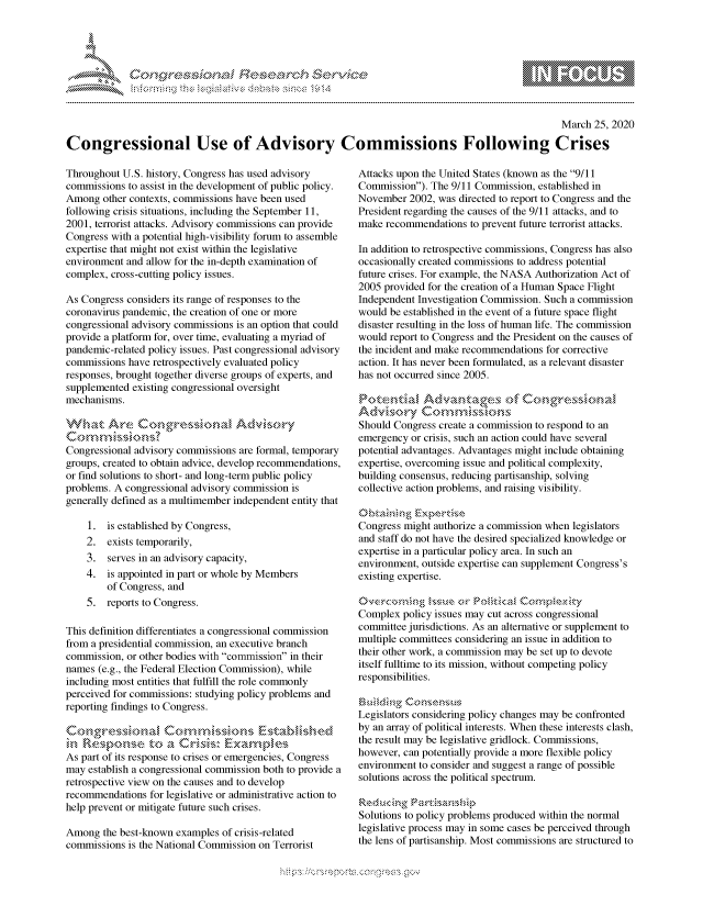 handle is hein.crs/govcpyw0001 and id is 1 raw text is: 





FF.      '                  ri- SE q$r. &   t


                                                                                                   March 25, 2020

Congressional Use of Advisory Commissions Following Crises


Throughout U.S. history, Congress has used advisory
commissions to assist in the development of public policy.
Among other contexts, commissions have been used
following crisis situations, including the September 11,
2001, terrorist attacks. Advisory commissions can provide
Congress with a potential high-visibility forum to assemble
expertise that might not exist within the legislative
environment and allow for the in-depth examination of
complex, cross-cutting policy issues.

As Congress considers its range of responses to the
coronavirus pandemic, the creation of one or more
congressional advisory commissions is an option that could
provide a platform for, over time, evaluating a myriad of
pandemic-related policy issues. Past congressional advisory
commissions have retrospectively evaluated policy
responses, brought together diverse groups of experts, and
supplemented existing congressional oversight
mechanisms.
.at                 g-. ,(2 e ssio Advi.kt ry


Congressional advisory commissions are formal, temporary
groups, created to obtain advice, develop recommendations,
or find solutions to short- and long-term public policy
problems. A congressional advisory commission is
generally defined as a multimember independent entity that

    1. is established by Congress,
    2. exists temporarily,
    3. serves in an advisory capacity,
    4. is appointed in part or whole by Members
        of Congress, and
    5. reports to Congress.

This definition differentiates a congressional commission
from a presidential commission, an executive branch
commission, or other bodies with commission in their
names (e.g., the Federal Election Commission), while
including most entities that fulfill the role commonly
perceived for commissions: studying policy problems and
reporting findings to Congress.



As part of its response to crises or emergencies, Congress
may establish a congressional commission both to provide a
retrospective view on the causes and to develop
recommendations for legislative or administrative action to
help prevent or mitigate future such crises.

Among the best-known examples of crisis-related
commissions is the National Commission on Terrorist


Attacks upon the United States (known as the 9/11
Commission). The 9/11 Commission, established in
November 2002, was directed to report to Congress and the
President regarding the causes of the 9/11 attacks, and to
make recommendations to prevent future terrorist attacks.

In addition to retrospective commissions, Congress has also
occasionally created commissions to address potential
future crises. For example, the NASA Authorization Act of
2005 provided for the creation of a Human Space Flight
Independent Investigation Commission. Such a commission
would be established in the event of a future space flight
disaster resulting in the loss of human life. The commission
would report to Congress and the President on the causes of
the incident and make recommendations for corrective
action. It has never been formulated, as a relevant disaster
has not occurred since 2005.



Should Congress create a commission to respond to an
emergency or crisis, such an action could have several
potential advantages. Advantages might include obtaining
expertise, overcoming issue and political complexity,
building consensus, reducing partisanship, solving
collective action problems, and raising visibility.


Congress might authorize a commission when legislators
and staff do not have the desired specialized knowledge or
expertise in a particular policy area. In such an
environment, outside expertise can supplement Congress's
existing expertise.


Complex policy issues may cut across congressional
committee jurisdictions. As an alternative or supplement to
multiple committees considering an issue in addition to
their other work, a commission may be set up to devote
itself fulltime to its mission, without competing policy
responsibilities.


Legislators considering policy changes may be confronted
by an array of political interests. When these interests clash,
the result may be legislative gridlock. Commissions,
however, can potentially provide a more flexible policy
environment to consider and suggest a range of possible
solutions across the political spectrum.


Solutions to policy problems produced within the normal
legislative process may in some cases be perceived through
the lens of partisanship. Most commissions are structured to


K~:>


         p\w -- , gn'a', goo
mppm qq\
a              , q
'S              I
11\111WILiN,


