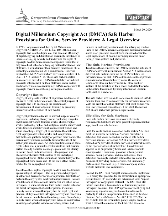 handle is hein.crs/govcpzr0001 and id is 1 raw text is: 




FF.      '                       -iE S .,. i  ,


                                                                                                    March 30, 2020

Digital Millennium Copyright Act (DMCA) Safe Harbor

Provisions for Online Service Providers: A Legal Overview


In 1998, Congress enacted the Digital Millennium
Copyright Act (DMCA), Pub. L. No. 105-304, to usher
copyright law into the digital era. The ease and efficiency
of digital copying and distribution seemingly threatened to
increase infringing activity and undermine the rights of
copyright holders. Some internet companies feared that if
they were held liable for infringing material hosted on their
platforms, it would impair their business models and stifle
technological innovation. As a compromise, Congress
created the DMCA safe harbor provisions, codified at 17
U.S.C. § 512 (section 512). These safe harbors shelter
online service providers (OSPs) from liability for indirect
copyright infringement on their platforms under certain
conditions, while also encouraging OSPs to cooperate with
copyright owners in combating infringement online.


Copyright law grants creators of expressive works a set of
exclusive rights in their creations. The central purpose of
copyright law is to encourage the creation and
dissemination of knowledge and learning by providing
incentives for the creation of new works.

Copyright protection attaches to a broad range of creative
expression, including literary works (including computer
code); musical works; dramatic works; choreographic
works; pictorial, graphic, and sculptural works; audiovisual
works (movies and television); architectural works; and
sound recordings. Copyright holders have the exclusive
right to prepare derivative works, and to reproduce,
distribute, and publicly display or perform their works. The
current copyright term generally lasts for the life of the
author plus seventy years. An important limitation on these
rights is fair use, a judicially created doctrine that permits
certain socially valuable uses (e.g., quotations for literary
criticism) based on four factors: (1) the purpose and
character of the use; (2) the nature of the underlying
copyrighted work; (3) the amount and substantiality of the
copyrighted work taken; and (4) the use's effect on the
market for the copyrighted work.

To enforce their rights, copyright holders may file lawsuits
against alleged infringers-that is, persons who prepare
unauthorized derivative works, or reproduce, distribute, or
perform the copyrighted work without permission. Persons
who take one of these actions themselves are called direct
infringers. In some situations, third parties can be liable for
the direct infringement of another person. Vicarious
liability occurs when a third party has the legal right and
practical ability to control infringing activity and receives a
direct financial benefit from the infringement. Contributory
liability arises when a third party has actual or constructive
knowledge of specific instances of infringement, and


induces or materially contributes to the infringing conduct.
Prior to the DMCA, internet companies that transmitted and
stored user-generated content were concerned about the
legal implications of hosting infringing material on or
through their systems and platforms.
    .Saf'e             NroNA ,o, 0 \'i
To address these concerns, the DMCA limits the liability of
OSPs for copyright infringement. Section 512 includes four
different safe harbors, limiting the OSPs' liability for
infringing material that OSPs (a) transmit, route, or provide
connections for through their systems; (b) cache or
temporarily store on their systems; (c) store on their
systems at the direction of their users; and (d) link or refer
to the online location of, by using information location
tools, such as directories.

The safe harbor provisions do not generally require OSPs to
monitor their own systems actively for infringing materials.
With the growth of online platforms that exist primarily to
host user-generated content (e.g., YouTube), the section
512(c) safe harbor has grown in significance.


Each safe harbor provision has its own eligibility
requirements, but there are three general requirements that
apply to all four safe harbors.

First, the entity seeking protection under section 512 must
meet the statutory definition of service provider, a
definition that varies depending on which safe harbor
provision applies. For section 512(c), a service provider is
defined as a provider of online services or network access,
or the operator of facilities therefor. This definition
appears to be purposefully broad and is understood to
encompass (at a minimum) providers offering email
services, hosting services, and internet access. This
definition seemingly includes entities that are not in the
business of providing online services, but incidentally
perform such functions (e.g., a media company with a
website that hosts user comments).

Second, the OSP must adopt[] and reasonably implement[]
... a policy that provides for the termination in appropriate
circumstances of users who are determined to be repeat
infringers of copyrighted material. The OSP must also
inform users that it has a method of terminating repeat
infringers' accounts. The OSP's process of identifying and
sanctioning repeat infringers does not need to work
perfectly to satisfy this provision. Cases such as Ventura
Content, Ltd. v. Motherless, Inc., 885 F.3d 597 (9th Cir.
2018), hold that the termination policy simply needs to
work a reasonable amount of the time. This case also


         p\w -- , gn'a', goo
mppm qq\
a              , q
'S              I
11LULANJILiN,


