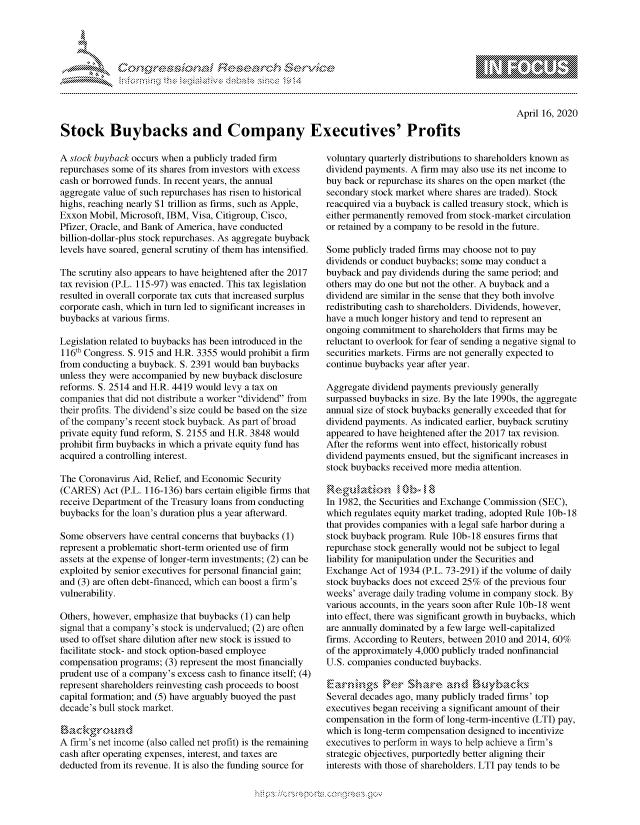 handle is hein.crs/govcqzz0001 and id is 1 raw text is: 





FF.ri E.$~                                 &


April 16, 2020


Stock Buybacks and Company Executives' Profits


A stock buyback occurs when a publicly traded firm
repurchases some of its shares from investors with excess
cash or borrowed funds. In recent years, the annual
aggregate value of such repurchases has risen to historical
highs, reaching nearly $1 trillion as firms, such as Apple,
Exxon Mobil, Microsoft, IBM, Visa, Citigroup, Cisco,
Pfizer, Oracle, and Bank of America, have conducted
billion-dollar-plus stock repurchases. As aggregate buyback
levels have soared, general scrutiny of them has intensified.

The scrutiny also appears to have heightened after the 2017
tax revision (P.L. 115-97) was enacted. This tax legislation
resulted in overall corporate tax cuts that increased surplus
corporate cash, which in turn led to significant increases in
buybacks at various firms.

Legislation related to buybacks has been introduced in the
116th Congress. S. 915 and H.R. 3355 would prohibit a firm
from conducting a buyback. S. 2391 would ban buybacks
unless they were accompanied by new buyback disclosure
reforms. S. 2514 and H.R. 4419 would levy a tax on
companies that did not distribute a worker dividend from
their profits. The dividend's size could be based on the size
of the company's recent stock buyback. As part of broad
private equity fund reform, S. 2155 and H.R. 3848 would
prohibit firm buybacks in which a private equity fund has
acquired a controlling interest.

The Coronavirus Aid, Relief, and Economic Security
(CARES) Act (P.L. 116-136) bars certain eligible firms that
receive Department of the Treasury loans from conducting
buybacks for the loan's duration plus a year afterward.

Some observers have central concerns that buybacks (1)
represent a problematic short-term oriented use of firm
assets at the expense of longer-term investments; (2) can be
exploited by senior executives for personal financial gain;
and (3) are often debt-financed, which can boost a firm's
vulnerability.

Others, however, emphasize that buybacks (1) can help
signal that a company's stock is undervalued; (2) are often
used to offset share dilution after new stock is issued to
facilitate stock- and stock option-based employee
compensation programs; (3) represent the most financially
prudent use of a company's excess cash to finance itself; (4)
represent shareholders reinvesting cash proceeds to boost
capital formation; and (5) have arguably buoyed the past
decade's bull stock market.


A firm's net income (also called net profit) is the remaining
cash after operating expenses, interest, and taxes are
deducted from its revenue. It is also the funding source for


voluntary quarterly distributions to shareholders known as
dividend payments. A firm may also use its net income to
buy back or repurchase its shares on the open market (the
secondary stock market where shares are traded). Stock
reacquired via a buyback is called treasury stock, which is
either permanently removed from stock-market circulation
or retained by a company to be resold in the future.

Some publicly traded firms may choose not to pay
dividends or conduct buybacks; some may conduct a
buyback and pay dividends during the same period; and
others may do one but not the other. A buyback and a
dividend are similar in the sense that they both involve
redistributing cash to shareholders. Dividends, however,
have a much longer history and tend to represent an
ongoing commitment to shareholders that firms may be
reluctant to overlook for fear of sending a negative signal to
securities markets. Firms are not generally expected to
continue buybacks year after year.

Aggregate dividend payments previously generally
surpassed buybacks in size. By the late 1990s, the aggregate
annual size of stock buybacks generally exceeded that for
dividend payments. As indicated earlier, buyback scrutiny
appeared to have heightened after the 2017 tax revision.
After the reforms went into effect, historically robust
dividend payments ensued, but the significant increases in
stock buybacks received more media attention.

..... guhb \. ,- k - , 's. - ,, . ,, 0 . b -
In 1982, the Securities and Exchange Commission (SEC),
which regulates equity market trading, adopted Rule 10b-18
that provides companies with a legal safe harbor during a
stock buyback program. Rule 10b-18 ensures firms that
repurchase stock generally would not be subject to legal
liability for manipulation under the Securities and
Exchange Act of 1934 (P.L. 73-291) if the volume of daily
stock buybacks does not exceed 25% of the previous four
weeks' average daily trading volume in company stock. By
various accounts, in the years soon after Rule 10b-18 went
into effect, there was significant growth in buybacks, which
are annually dominated by a few large well-capitalized
firms. According to Reuters, between 2010 and 2014, 60%
of the approximately 4,000 publicly traded nonfinancial
U.S. companies conducted buybacks.


Several decades ago, many publicly traded firms' top
executives began receiving a significant amount of their
compensation in the form of long-term-incentive (LTI) pay,
which is long-term compensation designed to incentivize
executives to perform in ways to help achieve a firm's
strategic objectives, purportedly better aligning their
interests with those of shareholders. LTI pay tends to be


mppm qq\
         p\w gn'a', ggmm
a
'S              I
11LIANJILiN,


