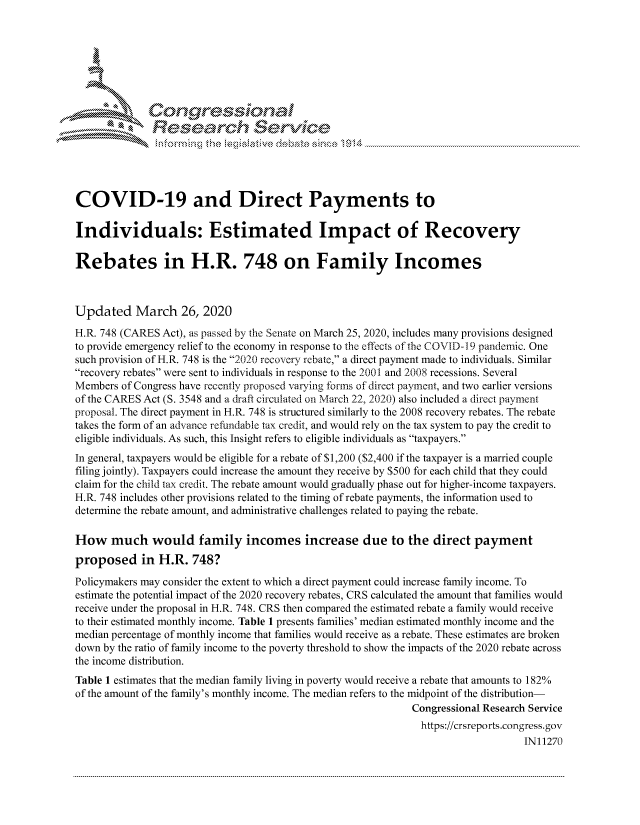 handle is hein.crs/govcsyv0001 and id is 1 raw text is: 





   I Cong ressinal


              Resea rch Sevice





COVID-19 and Direct Payments to

Individuals: Estimated Impact of Recovery

Rebates in H.R. 748 on Family Incomes



Updated March 26, 2020
H.R. 748 (CARES Act), as passed by the Senate on March 25, 2020, includes many provisions designed
to provide emergency relief to the economy in response to the effects of the COVID-1 9 pandemic. One
such provision of H.R. 748 is the 2020 recovery rebate, a direct payment made to individuals. Similar
recovery rebates were sent to individuals in response to the 2001 and 2008 recessions. Several
Members of Congress have recently proposed varying forms of direct payment, and two earlier versions
of the CARES Act (S. 3548 and a draft circulated on March 22, 2020) also included a direct payment
proposal. The direct payment in H.R. 748 is structured similarly to the 2008 recovery rebates. The rebate
takes the form of an advance refundable tax credit, and would rely on the tax system to pay the credit to
eligible individuals. As such, this Insight refers to eligible individuals as taxpayers.
In general, taxpayers would be eligible for a rebate of $1,200 ($2,400 if the taxpayer is a married couple
filing jointly). Taxpayers could increase the amount they receive by $500 for each child that they could
claim for the child tax credit. The rebate amount would gradually phase out for higher-income taxpayers.
H.R. 748 includes other provisions related to the timing of rebate payments, the information used to
determine the rebate amount, and administrative challenges related to paying the rebate.

How much would family incomes increase due to the direct payment
proposed in H.R. 748?

Policymakers may consider the extent to which a direct payment could increase family income. To
estimate the potential impact of the 2020 recovery rebates, CRS calculated the amount that families would
receive under the proposal in H.R. 748. CRS then compared the estimated rebate a family would receive
to their estimated monthly income. Table 1 presents families' median estimated monthly income and the
median percentage of monthly income that families would receive as a rebate. These estimates are broken
down by the ratio of family income to the poverty threshold to show the impacts of the 2020 rebate across
the income distribution.
Table 1 estimates that the median family living in poverty would receive a rebate that amounts to 182%
of the amount of the family's monthly income. The median refers to the midpoint of the distribution-
                                                             Congressional Research Service
                                                               https://crsreports.congress.gov
                                                                                  IN11270


