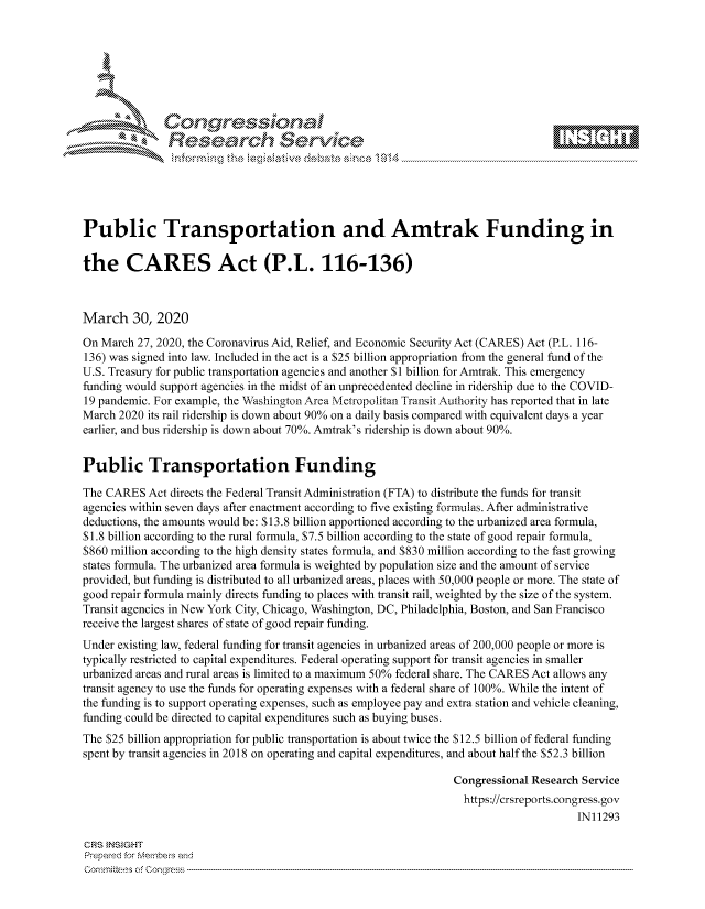 handle is hein.crs/govcszz0001 and id is 1 raw text is: 









               Researh Sevice





Public Transportation and Amtrak Funding in

the CARES Act (P.L. 116-136)



March 30, 2020

On March 27, 2020, the Coronavirus Aid, Relief, and Economic Security Act (CARES) Act (P.L. 116-
136) was signed into law. Included in the act is a $25 billion appropriation from the general fund of the
U.S. Treasury for public transportation agencies and another $1 billion for Amtrak. This emergency
funding would support agencies in the midst of an unprecedented decline in ridership due to the COVID-
19 pandemic. For example, the Washington Area Metropolitan Transit Authority has reported that in late
March 2020 its rail ridership is down about 90% on a daily basis compared with equivalent days a year
earlier, and bus ridership is down about 70%. Amtrak's ridership is down about 90%.


Public Transportation Funding

The CARES Act directs the Federal Transit Administration (FTA) to distribute the funds for transit
agencies within seven days after enactment according to five existing formulas. After administrative
deductions, the amounts would be: $13.8 billion apportioned according to the urbanized area formula,
$1.8 billion according to the rural formula, $7.5 billion according to the state of good repair formula,
$860 million according to the high density states formula, and $830 million according to the fast growing
states formula. The urbanized area formula is weighted by population size and the amount of service
provided, but funding is distributed to all urbanized areas, places with 50,000 people or more. The state of
good repair formula mainly directs funding to places with transit rail, weighted by the size of the system.
Transit agencies in New York City, Chicago, Washington, DC, Philadelphia, Boston, and San Francisco
receive the largest shares of state of good repair funding.
Under existing law, federal funding for transit agencies in urbanized areas of 200,000 people or more is
typically restricted to capital expenditures. Federal operating support for transit agencies in smaller
urbanized areas and rural areas is limited to a maximum 50% federal share. The CARES Act allows any
transit agency to use the funds for operating expenses with a federal share of 100%. While the intent of
the funding is to support operating expenses, such as employee pay and extra station and vehicle cleaning,
funding could be directed to capital expenditures such as buying buses.
The $25 billion appropriation for public transportation is about twice the S 12.5 billion of federal funding
spent by transit agencies in 2018 on operating and capital expenditures, and about half the $52.3 billion

                                                                 Congressional Research Service
                                                                   https://crsreports.congress.gov
                                                                                       IN11293

CRS }NStGHT
Prepaed for Menbeis and
Committees of Congress



