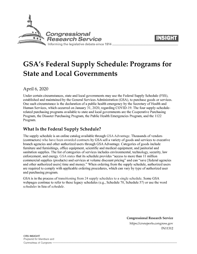 handle is hein.crs/govctzy0001 and id is 1 raw text is: 









               Researh Sevice






GSA's Federal Supply Schedule: Programs for

State and Local Governments



April 6, 2020

Under certain circumstances, state and local governments may use the Federal Supply Schedule (FSS),
established and maintained by the General Services Administration (GSA), to purchase goods or services.
One such circumstance is the declaration of a public health emergency by the Secretary of Health and
Human Services, which occurred on January 31, 2020, regarding COVID-19. The four supply-schedule-
related purchasing programs available to state and local governments are the Cooperative Purchasing
Program, the Disaster Purchasing Program, the Public Health Emergencies Program, and the 1122
Program.

What Is the Federal Supply Schedule?

The supply schedule is an online catalog available through GSA Advantage. Thousands of vendors
(contractors) who have been awarded contracts by GSA sell a variety of goods and services to executive
branch agencies and other authorized users through GSA Advantage. Categories of goods include
furniture and furnishings, office equipment, scientific and medical equipment, and janitorial and
sanitation supplies. The list of categories of services includes environmental, technology, security, law
enforcement, and energy. G SA states that its schedule provides access to more than 11 million
commercial supplies (products) and services at volume discount pricing and can save [federal agencies
and other authorized users] time and money. When ordering from the supply schedule, authorized users
are required to comply with applicable ordering procedures, which can vary by type of authorized user
and purchasing program.
GSA is in the process of transitioning from 24 supply schedules to a single schedule. Some GSA
webpages continue to refer to these legacy schedules (e.g., Schedule 70, Schedule 57) or use the word
schedules in lieu of schedule.







                                                               Congressional Research Service
                                                               https://crsreports.congress.gov
                                                                                    IN11312

CRS NStGHT
Prepaimed for Mernbei-s and
Committees 4 o.  C- --q .. . . . . . . . ...-----------------------------------------------------------------------------------------------------------------------------------------------------------------------


