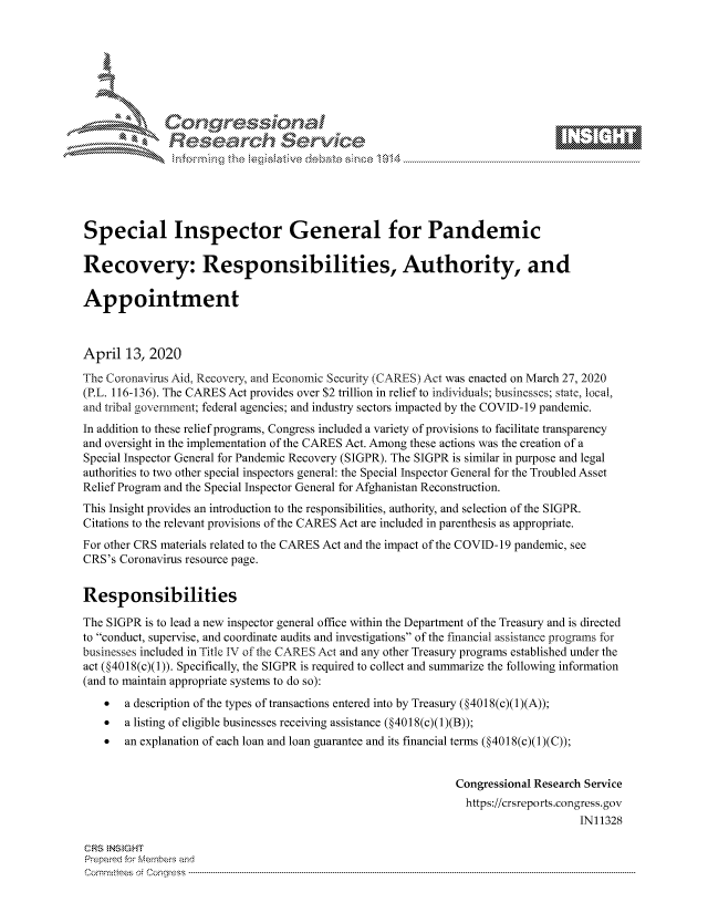 handle is hein.crs/govcuzu0001 and id is 1 raw text is: 









              Researh Sevice






Special Inspector General for Pandemic

Recovery: Responsibilities, Authority, and

Appointment



April 13, 2020
The Coronavirus Aid, Recovery, and Economic Security (CARES) Act was enacted on March 27, 2020
(P.L. 116-136). The CARES Act provides over $2 trillion in relief to individuals; businesses; state, local,
and tribal government; federal agencies; and industry sectors impacted by the COVID-1 9 pandemic.
In addition to these relief programs, Congress included a variety of provisions to facilitate transparency
and oversight in the implementation of the CARES Act. Among these actions was the creation of a
Special Inspector General for Pandemic Recovery (SIGPR). The SIGPR is similar in purpose and legal
authorities to two other special inspectors general: the Special Inspector General for the Troubled Asset
Relief Program and the Special Inspector General for Afghanistan Reconstruction.
This Insight provides an introduction to the responsibilities, authority, and selection of the SIGPR.
Citations to the relevant provisions of the CARES Act are included in parenthesis as appropriate.
For other CRS materials related to the CARES Act and the impact of the COVID-19 pandemic, see
CRS's Coronavirus resource page.


Responsibilities

The SIGPR is to lead a new inspector general office within the Department of the Treasury and is directed
to conduct, supervise, and coordinate audits and investigations of the financial assistance programs fbr
businesses included in Title IV of the CARES Act and any other Treasury programs established under the
act (§4018(c)(1)). Specifically, the SIGPR is required to collect and summarize the following information
(and to maintain appropriate systems to do so):
    *  a description of the types of transactions entered into by Treasury (§4018(c)(1)(A));
    *  a listing of eligible businesses receiving assistance (§4018(c)(1)(B));
    *  an explanation of each loan and loan guarantee and its financial terms (§4018(c)(1)(C));


                                                              Congressional Research Service
                                                                https://crsreports.congress.gov
                                                                                   IN11328

CRS NStGHT
Prepai-ed for Mernbei-s and
Committees 4 o. C- --q .. . . . . . . . . . .. . . . . . . . . . ..---------------------------------------------------------------------------------------------------------------------------------------------------------


