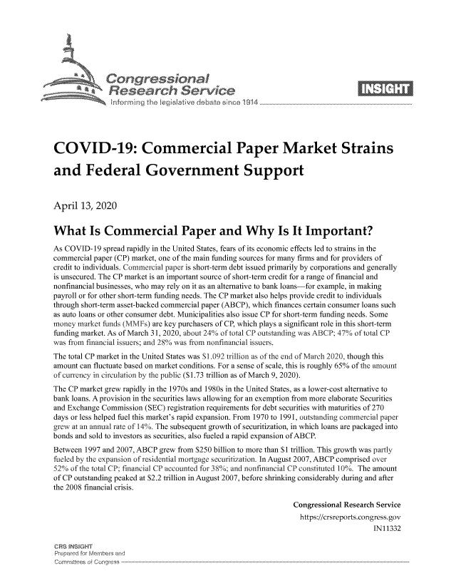 handle is hein.crs/govcuzy0001 and id is 1 raw text is: 









              Researh Sevice






COVID-19: Commercial Paper Market Strains

and Federal Government Support



April 13, 2020


What Is Commercial Paper and Why Is It Important?

As COVID- 19 spread rapidly in the United States, fears of its economic effects led to strains in the
commercial paper (CP) market, one of the main funding sources for many firms and for providers of
credit to individuals. Commercial paper is short-term debt issued primarily by corporations and generally
is unsecured. The CP market is an important source of short-term credit for a range of financial and
nonfinancial businesses, who may rely on it as an alternative to bank loans-for example, in making
payroll or for other short-term funding needs. The CP market also helps provide credit to individuals
through short-term asset-backed commercial paper (ABCP), which finances certain consumer loans such
as auto loans or other consumer debt. Municipalities also issue CP for short-term funding needs. Some
money market funds (MMFs) are key purchasers of CP, which plays a significant role in this short-term
funding market. As of March 31, 2020, about 24% of total CP outstanding was ABCP; 47% of total CP
was from financial issuers; and 28%o was from nonfinancial issuers.
The total CP market in the United States was S1.092 trillion as of the end of March 2020, though this
amount can fluctuate based on market conditions. For a sense of scale, this is roughly 65% of the amount
of currency in circulation by the public ($1.73 trillion as of March 9, 2020).
The CP market grew rapidly in the 1970s and 1980s in the United States, as a lower-cost alternative to
bank loans. A provision in the securities laws allowing for an exemption from more elaborate Securities
and Exchange Commission (SEC) registration requirements for debt securities with maturities of 270
days or less helped fuel this market's rapid expansion. From 1970 to 1991, outstanding commercial paper
grew at an annual rate of 14%. The subsequent growth of securitization, in which loans are packaged into
bonds and sold to investors as securities, also fueled a rapid expansion of ABCP.
Between 1997 and 2007, ABCP grew from $250 billion to more than $I trillion. This growth was partly
fueled by the expansion of residential mortgage securitization. In August 2007, ABCP comprised over
52% of the total CP; financial CP accounted for 38%; and nonfinancial CP constituted 10%. The amount
of CP outstanding peaked at $2.2 trillion in August 2007, before shrinking considerably during and after
the 2008 financial crisis.

                                                              Congressional Research Service
                                                                https://crsreports.congress.gov
                                                                                   IN11332

GRS }NS GHT
Prepaed for Membeivs and
Cornm ittees  o4 Cor~qress  ---------------------------------------------------------------------------------------------------------------------------------------------------------------------------------------


