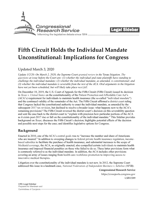 handle is hein.crs/govcvzs0001 and id is 1 raw text is: 







         ~* or 101 '
             Researh Service





Fifth Circuit Holds the Individual Mandate

Unconstitutional: Implications for Congress



Updated March 3, 2020

Update 312120: On March 2, 2020, the Supreme Court granted review in the Texas litigation. The
questions at issue before the Court are: (1) whether the individual and state plaintiffs have standing to
challenge the individual mandate; (2) whether the individual mandate, as amended, is constitutional; and
(3) whether the individual mandate is severable from the rest of the ACA. Oral arguments in the litigation
have not yet been scheduled, but will likely take place nextjall.
On December 18, 2019, the U.S. Court of Appeals for the Fifth Circuit (Fifth Circuit) issued its decision
in Texas v. United Staies on the constitutionality of the Patient Protection and Affordable Care Act's
(ACA's) requirement for individuals to maintain health insurance (the so-called individual mandate)
and the continued validity of the remainder of the Act. The Fifth Circuit affirmed a district court ruling
that Congress lacked the constitutional authority to enact the individual mandate, as amended by the
subsequent 2017 tax revision, but declined to resolve a broader issue: what happens now to the ACA's
remaining provisions? The Fifth Circuit reversed the district court's decision on this severability question
and sent the case back to the district court to explain with precision how particular portions of the ACA
as it exists post-2017 rise or fall on the constitutionality of the individual mandate. This Sidebar provides
background on Texas; discusses the Fifth Circuit's decision; highlights potential effects of the decision
and possible next steps for the case; and identifies legislative options for Congress.

Background
Enacted in 2010, one of the ACA's central goals was to increase the number and share of Americans
who are insured. In addition to sweeping changes to federal private health insurance regulation, income-
based subsidies to facilitate the purchase of health insurance, and substantial increases to the scope of
Medicaid coverage, the ACA, as originally enacted, also compelled certain individuals to maintain health
insurance and imposed financial penalties on those who failed to do so. These latter provisions form what
is commonly referred to as the individual mandate. In addition, the ACA includes other provisions
covering an array of issues ranging from health care workforce promotion to improving access to
innovative medical therapies.
Litigation over the constitutionality of the individual mandate is not new. In 2012, the Supreme Court
addressed this issue in a landmark case, National Federation of ,ndependent Business ii Sebelius (NFIB).
                                                                 Congressional Research Service
                                                                   https://crsreports.congress.gov
                                                                                     LSB10389

CRS LegA SidebaF
Prpred For Meumbers and
Comrm ttees  of Conress  ---------------------------------------------------------------------------------------------------------------------------------------------------------------------------------------


