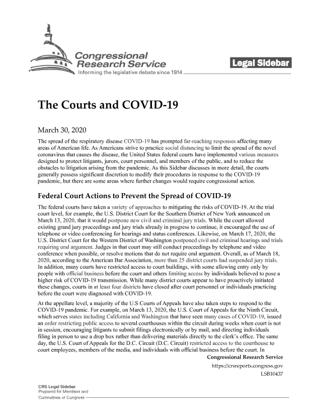 handle is hein.crs/govcwyu0001 and id is 1 raw text is: 









                   Resarh Servi k-M-






The Courts and COVID-19



March 30, 2020
The spread of the respiratory disease COVID- 19 has prompted far-reaching responses affecting many
areas of American life. As Americans strive to practice social distancing to limit the spread of the novel
coronavirus that causes the disease, the United States federal courts have implemented various measures
designed to protect litigants, jurors, court personnel, and members of the public, and to reduce the
obstacles to litigation arising from the pandemic. As this Sidebar discusses in more detail, the courts
generally possess significant discretion to modify their procedures in response to the COVID- 19
pandemic, but there are some areas where further changes would require congressional action.

Federal Court Actions to Prevent the Spread of COVID-19

The federal courts have taken a variety of approaches to mitigating the risks of COVID- 19. At the trial
court level, for example, the U.S. District Court for the Southern District of New York announced on
March 13, 2020, that it would postpone new civil and criminal jury trials. While the court allowed
existing grand jury proceedings and jury trials already in progress to continue, it encouraged the use of
telephone or video conferencing for hearings and status conferences. Likewise, on March 17, 2020, the
U.S. District Court for the Western District of Washington postponed civil and criminal hearings and trials
requiring oral argument. Judges in that court may still conduct proceedings by telephone and video
conference when possible, or resolve motions that do not require oral argument. Overall, as of March 18,
2020, according to the American Bar Association, more than 25 district courts had suspended jur, trials.
In addition, many courts have restricted access to court buildings, with some allowing entry only by
people with official business before the court and others liniting access by individuals believed to pose a
higher risk of COVID- 19 transmission. While many district courts appear to have proactively initiated
these changes, courts in at least four districts have closed after court personnel or individuals practicing
before the court were diagnosed with COVID- 19.
At the appellate level, a majority of the U.S Courts of Appeals have also taken steps to respond to the
COVID-19 pandemic. For example, on March 13, 2020, the U.S. Court of Appeals for the Ninth Circuit,
which serves states including California and Washington that have seen many cases of COVID -19, issued
an order restnicting public access to several courthouses within the circuit during weeks when court is not
in session, encouraging litigants to submit filings electronically or by mail, and directing individuals
filing in person to use a drop box rather than delivering materials directly to the clerk's office. The same
day, the U.S. Court of Appeals for the D.C. Circuit (D.C. Circuit) restricted access to the courthouse to
court employees, members of the media, and individuals with official business before the court. In
                                                                   Congressional Research Service
                                                                   https://crsreports.congress.gov
                                                                                        LSB10437

CRS Lega Sidebar
Prepaed for Membeivs and
Cornm ittees  o4 Cor~qress  ---------------------------------------------------------------------------------------------------------------------------------------------------------------------------------------


