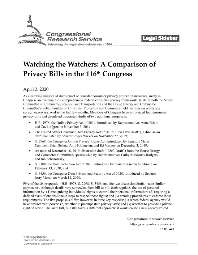 handle is hein.crs/govcwyy0001 and id is 1 raw text is: 









                  Resarh Service






Watching the Watchers: A Comparison of

Privacy Bills in the 116th Congress



April 3, 2020
As a growing number of states enact or consider consumer privacy protection measures, many in
Congress are pushing for a comprehensive federal consumer privacy framework. In 2019, both the Senate
Committee on Commerce, Science, and Transportation and the House Energy and Commerce
Committee's Subcommittee on Consumer Protection and Commerce held hearings on protecting
consumer privacy. And in the last few months, Members of Congress have introduced four consumer
privacy bills and circulated discussion drafts of two additional proposals:
    *  H.R. 4978, the Online Privacv Ac of 2019, introduced by Representatives Anna Eshoo
       and Zoe Lofgren on November 5, 2019;
    *  The United States Consumer Data Privacy Act of 2019 (U SCDPA Draft), a discussion
       draft circulated by Senator Roger Wicker on November 27, 2019;
    *  S. 2968, the Consumer Online Privacy Rights Act, introduced by Senators Maria
       Cantwell, Brian Schatz, Amy Klobuchar, and Ed Markey on December 3, 2019;
    *  An untitled December 18, 2019, discussion draft (E&C Draft) from the House Energy
       and Commerce Committee, spearheaded by Representatives Cathy McMorris-Rodgers
       and Jan Schakowsky;
    S.... 3300, the Data Protection Act of 2020, introduced by Senator Kirsten Gillibrand on
       February 13, 2020; and
    *  S. 3456, the Consumer Data Privacy and Security Act of 2020, introduced by Senator
       Jerry Moran on March 12, 2020.
Five of the six proposals-H.R. 4978, S. 2968, S. 3456, and the two discussion drafts-take similar
approaches. Although details vary somewhat from bill to bill, each regulates the use of personal
information by: (1) recognizing individuals' rights to control their personal information; (2) requiring a
defined class of entities to take steps to respect those rights; and (3) creating procedures to enforce those
requirements. The five proposals differ, however, in three key respects: (1) which federal agency would
have enforcement power; (2) whether to preempt state privacy laws; and (3) whether to provide a private
right of action. The sixth bill, S. 3300, takes a different approach: it would create a new agency vested


                                                              Congressional Research Service
                                                                https://crsreports.congress.gov
                                                                                  LSB10441

CRS LegA! SidebaF
PrpreFred f Members and
Comrm itees  of Co,  ress  ---------------------------------------------------------------------------------------------------------------------------------------------------------------------------------------


