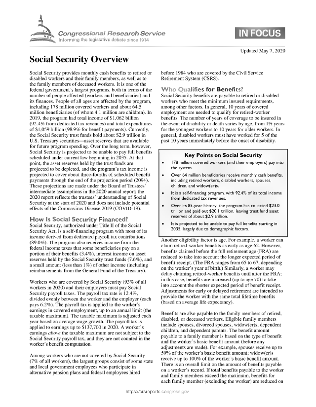 handle is hein.crs/govdaah0001 and id is 1 raw text is: 




......... .r'.cb S-          .


Updated May 7, 2020


Social Security Overview

Social Security provides monthly cash benefits to retired or
disabled workers and their family members, as well as to
the family members of deceased workers. It is one of the
federal government's largest programs, both in terms of the
number of people affected (workers and beneficiaries) and
its finances. People of all ages are affected by the program,
including 178 million covered workers and about 64.5
million beneficiaries (of whom 4.1 million are children). In
2019, the program had total income of $1,062 billion
(92.4% from dedicated tax revenues) and total expenditures
of $1,059 billion (98.9% for benefit payments). Currently,
the Social Security trust funds hold about $2.9 trillion in
U.S. Treasury securities-asset reserves that are available
for future program spending. Over the long term, however,
Social Security is projected to be unable to pay full benefits
scheduled under current law beginning in 2035. At that
point, the asset reserves held by the trust funds are
projected to be depleted, and the program's tax income is
projected to cover about three-fourths of scheduled benefit
payments through the end of the projection period (2094).
These projections are made under the Board of Trustees'
intermediate assumptions in the 2020 annual report; the
2020 report reflects the trustees' understanding of Social
Security at the start of 2020 and does not include potential
effects of the Coronavirus Disease 2019 (COVID-19).

How    1,1s Socid 'Sectlwty Fr-unced?
Social Security, authorized under Title II of the Social
Security Act, is a self-financing program with most of its
income derived from dedicated payroll tax contributions
(89.0%). The program also receives income from the
federal income taxes that some beneficiaries pay on a
portion of their benefits (3.4%), interest income on asset
reserves held by the Social Security trust funds (7.6%), and
a small amount (less than 1%) of other income (including
reimbursements from the General Fund of the Treasury).

Workers who are covered by Social Security (93% of all
workers in 2020) and their employers must pay Social
Security payroll taxes. The payroll tax rate is 12.4%,
divided evenly between the worker and the employer (each
pays 6.2%). The payroll tax is applied to the worker's
earnings in covered employment, up to an annual limit (the
taxable maximum). The taxable maximum is adjusted each
year based on average wage growth. The payroll tax is
applied to earnings up to $137,700 in 2020. A worker's
earnings above the taxable maximum are not subject to the
Social Security payroll tax, and they are not counted in the
worker's benefit computation.

Among workers who are not covered by Social Security
(7% of all workers), the largest groups consist of some state
and local government employees who participate in
alternative pension plans and federal employees hired


before 1984 who are covered by the Civil Service
Retirement System (CSRS).


Social Security benefits are payable to retired or disabled
workers who meet the minimum insured requirements,
among other factors. In general, 10 years of covered
employment are needed to qualify for retired-worker
benefits. The number of years of coverage to be insured in
the event of disability or death varies by age, from 112 years
for the youngest workers to 10 years for older workers. In
general, disabled workers must have worked for 5 of the
past 10 years immediately before the onset of disability.


           Key Points on Social Security
0    178 million covered workers (a nd their employers) pay into
    the system.
0    Over 64 million beneficia!ries receive monthly c-a sh benefits,
     including retired workers, dis aibled workers, spouses,
     children, and wid ow(er)s.
0    It is a self-finzncing program, with 92.4% of its total inco me
    from dedic iated t-x revenues.
0    Over its 85-year history, the progra m has collected $23.0
    trillion a nd paid out $20.1 trillion, leaving trust fund asset
    reserves of a bout $2.9 trillion.
0    It is projected to be unable to pay full benefits starting in
    2035, largely due to demographic factors.

Another eligibility factor is age. For example, a worker can
claim retired-worker benefits as early as age 62. However,
benefits claimed before the full retirement age (FRA) are
reduced to take into account the longer expected period of
benefit receipt. (The FRA ranges from 65 to 67, depending
on the worker's year of birth.) Similarly, a worker may
delay claiming retired-worker benefits until after the FRA;
in this case, benefits are increased (up to age 70) to take
into account the shorter expected period of benefit receipt.
Adjustments for early or delayed retirement are intended to
provide the worker with the same total lifetime benefits
(based on average life expectancy).

Benefits are also payable to the family members of retired,
disabled, or deceased workers. Eligible family members
include spouses, divorced spouses, widow(er)s, dependent
children, and dependent parents. The benefit amount
payable to a family member is based on the type of benefit
and the worker's basic benefit amount (before any
adjustments are made). For example, spouses receive up to
50% of the worker's basic benefit amount; widow(er)s
receive up to 100% of the worker's basic benefit amount.
There is an overall limit on the amount of benefits payable
on a worker's record. If total benefits payable to the worker
and family members exceed the maximum, benefits for
each family member (excluding the worker) are reduced on


