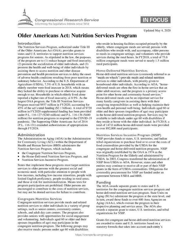 handle is hein.crs/govdaal0001 and id is 1 raw text is: 





,... .......-s                        .--- ,-b   S


10                   gm
0
ILI

  Updated May 4, 2020


Older Americans Act: Nutrition Services Program


The Nutrition Services Program, authorized under Title III
of the Older Americans Act (OAA), provides grants to
states and U.S. territories to support nutrition services
programs for seniors. As stipulated in the law, the purposes
of the program are to (1) reduce hunger and food insecurity,
(2) promote the socialization of older individuals, and (3)
promote the health and well-being of older individuals by
assisting them to access nutrition and other disease
prevention and health promotion services to delay the onset
of adverse health conditions resulting from poor nutrition or
sedentary behavior. According to the U.S. Department of
Agriculture (USDA), 7.5% of U.S. households with an
elderly member were food insecure in 2018, which means
they lacked the ability to purchase or otherwise acquire
enough to eat. Households in which elderly lived alone
reported a higher rate of food insecurity, at 8.9%. As the
largest OAA program, the Title III Nutrition Services
Program received $937 million in FY2020, accounting for
45% of the act's total funding ($2.1 billion). A total of $720
million in FY2020 supplemental funding has been provided
under P.L. 116-127 ($240 million) and P.L. 116-136 ($480
million) for nutrition programs to respond to the COVID-19
pandemic. The Supporting Older Americans Act of 2016
(P.L. 116-131) extended authorizations of appropriations
through FY2024.


The Administration on Aging (AOA) in the Administration
for Community Living (ACL) within the Department of
Health and Human Services (HHS) administers the
Nutrition Services Program, which includes
* the Congregate Nutrition Services Program,
* the Home-Delivered Nutrition Services Program, and
* Nutrition Services Incentive Program.
States that implement these programs must target nutrition
services to older persons with the greatest social and
economic need, with particular attention to people with
low-incomes, including low-income minorities, people with
limited English proficiency, people residing in rural areas,
and those at risk for institutionalization. Means tests for
program participation are prohibited. Older persons are
encouraged to contribute to the costs of nutrition services,
but may not be denied services for failure to contribute.

Co igpre ae Nqkriz~ionn Ser-,,  &
Congregate nutrition services provide meals and related
nutrition services to older individuals in a variety of group
settings, such as senior centers, community centers,
schools, and adult day care centers. The program also
provides seniors with opportunities for social engagement
and volunteering. Individuals aged 60 or older and their
spouses (regardless of age) may participate in the
congregate nutrition program. The following groups may
also receive meals: persons under age 60 with disabilities


who reside in housing facilities occupied primarily by the
elderly, where congregate meals are served; persons with
disabilities who reside with, and accompany, older persons
to meals in congregate settings; and volunteers who provide
services during the meal hours. In FY2018, a total of 73.6
million congregate meals were served to nearly 1.5 million
meal participants.


Home-delivered nutrition services (commonly referred to as
meals on wheels) provide meals and related nutrition
services to older individuals, with priority given to
homebound older individuals. According to AOA, home-
delivered meals are often the first in-home service that an
older adult receives, and the program is a primary access
point for other home and community-based services.
Home-delivered meals can be an important service for
many family caregivers in assisting them with their
caregiving responsibilities as well as helping maintain their
own health and personal well-being. Individuals aged 60 or
older and their spouses (regardless of age) may participate
in the home-delivered nutrition program. Services may be
available to individuals under age 60 with disabilities if
they reside at home with the older individual. In FY2018, a
total of 147.0 million home-delivered meals were provided
to over 892,000 meal participants.

Nutrktica Servkces   '  Ptdve Pr ogramn (NSW)l
NSIP provides funds to states, U.S. territories, and Indian
tribal organizations to purchase food or to cover the costs of
food commodities provided by the USDA for the
congregate and home-delivered nutrition programs. NSIP
was originally established by the OAA in 1974 as the
Nutrition Program for the Elderly and administered by
USDA. In 2003, Congress transferred the administration of
NSIP from USDA to AOA. However, states and other
entities may continue to receive all or part of their NSIP
grants in the form of USDA commodities. Obligations for
commodity procurement for NSIP are funded under an
agreement between USDA and HHS.


The AOA awards separate grants to states and U.S.
territories for the congregate nutrition services program and
home-delivered nutrition services program. State Units on
Aging (SUAs) administer the program at the state level, and
in turn, award those funds to over 600 Area Agencies on
Aging (AAAs), which oversee the program in their
respective planning and service areas. The AOA also
awards a separate grant to states, U.S. territories, and tribal
organizations for NSIP.

Grants for congregate and home-delivered nutrition services
are awarded to states and U.S. territories based on a
statutory formula that takes into account each entity's


Wy's                    C.,,


