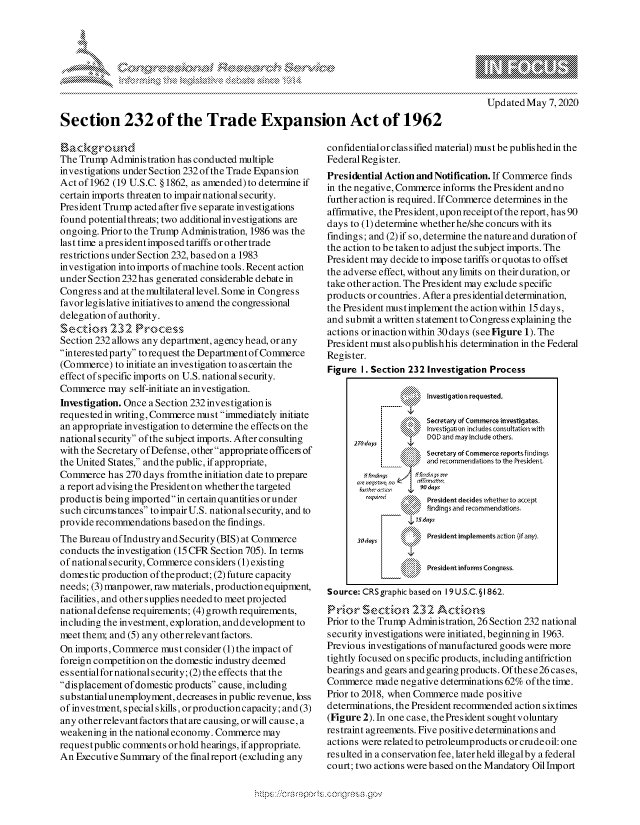 handle is hein.crs/govdaam0001 and id is 1 raw text is: 



'o ., k\,


1\\\- ,\Ngm \%\ \\g gp
      \gpgp N
          pgg\\\ \\
                   Wo


   Updated May 7,2020


Section 232 of the Trade Expansion Act of 1962


The Trump Administration has conducted multiple
investigations under Section 232 of the Trade Expansion
Act of 1962 (19 U.S.C. § 1862, as amended) to determine if
certain imports threaten to impair national security.
President Trump acted after five separate investigations
found potential threats; two additional investigations are
ongoing. Prior to the Trump Administration, 1986 was the
last time apresidentimposed tariffs orothertrade
restrictions under Section 232, based on a 1983
investigation into imports of machine tools. Recent action
under Section 232 has generated considerable debate in
Congress and at the multilateral level. Some in Congress
favor legis lative initiatives to amend the congressional
delegation of authority.
Section 232 Process
Section 232 allows any department, agency head, or any
interestedparty to request the Department of Commerce
(Commerce) to initiate an investigation to ascertain the
effect of specific imports on U.S. national security.
Commerce may self-initiate an investigation.
Investigation. Once a Section 232 investigation is
requested in writing, Commerce must immediately initiate
an appropriate investigation to determine the effects on the
national security of the subject imports. After consulting
with the Secretary of Defense, other appropriate officeis of
the United States, and the public, if appropriate,
Commerce has 270 days fromthe initiation date to prepare
a report advising the President on whether the targeted
productis being imported in certain quantities or under
such circumstances to impair U.S. national security, and to
provide recommendations basedon the findings.
The Bureau of Industry and Security (BIS) at Commerce
conducts the investigation (15 CFR Section 705). In terms
of nationalsecurity, Commerce considers (1) existing
domestic production oftheproduct; (2) future capacity
needs; (3) manpower, raw materials, production equipment,
facilities, and other supplies needed to meet projected
national defense requirements; (4) growth requirements,
including the investment, exploration, anddevelopment to
meet them; and (5) any other relevant factors.
On imports, Commerce must consider (1) the impact of
foreign competition on the domestic industry deemed
essential for national security; (2) the effects that the
displacement of domestic products cause, including
substantialunemployment, decreases in public revenue, loss
of investment, special skills, or production capacity; and (3)
any other relevant factors that are causing, or will cause, a
weakening in the national economy. Commerce may
requestpublic comments or hold hearings, if appropriate.
An Executive Summary of the finalreport (excluding any


confidentialor classified material) must be publishedin the
Federal Register.
Presidential Action and Notification. If Commerce finds
in the negative, Commerce informs the President and no
further action is required. If Commerce determines in the
affirmative, the President, uponreceiptof the report, has 90
days to (1) determine whether he/she concurs with its
findings; and (2) if so, determine the nature and duration of
the action to be taken to adjust the subject imports. The
President may decide to impose tariffs or quotas to offset
the adverse effect, without any limits on their duration, or
take other action. The President may exclude specific
products or countries. After a presidential determination,
the President mustimplement the action within 15 days,
and submit a written statement to Congress explaining the
actions orinactionwithin 30days (seeFigure 1). The
President must also publishhis determination in the Federal
Register.
Figure I. Section 232 Investigation Process

                 '    Investigation requested.

                 Q\Secretary of Commerce investigates.
                      Invcstigation indudes comultation with
                      DOD and may include others.
      270 tdays
                      Secretary of Commerce ;eportsfindings
                      and rcommendations to the President

       rUfh'fr6 a ..or   90 days
                r~   Kt President decides whether to accept
                 findinqsar d reommendations.

       3 dayis   ':   President implements action (if any).

                      President informs Congress.

Source: CRS graphic based on 19 U.S.C. §1862.
Prior Section, 232 Actions
Prior to the Trump Administration, 26 Section 232 national
security investigations were initiated, beginning in 1963.
Previous investigations of manufactured goods were more
tightly focused on specific products, including antifriction
bearings and gears and gearing products. Of these26 cases,
Commerce made negative determinations 62% of the time.
Prior to 2018, when Commerce made positive
determinations, the President recommended action sixtimes
(Figure 2). In one case, the President sought voluntary
restraint agreements. Five positive determinations and
actions were related to petroleumproducts orcrudeoil: one
resulted in a conservation fee, laterheld illegalby a federal
court; two actions were based onthe Mandatory Oil Import


