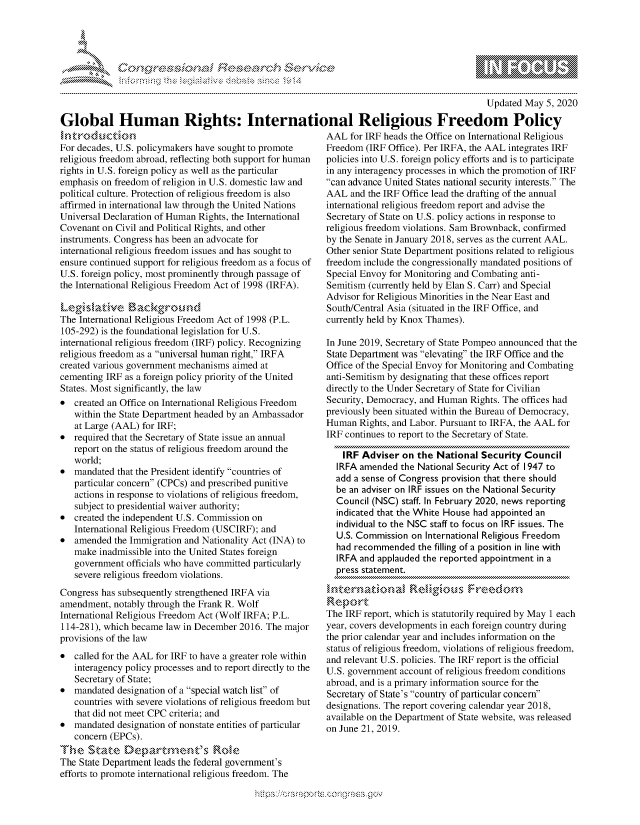 handle is hein.crs/govdaan0001 and id is 1 raw text is: 





-c    r s c n ...........~


                                                                                            Updated May 5, 2020

Global Human Rights: International Religious Freedom Policy


Ikt ro du tion
For decades, U.S. policymakers have sought to promote
religious freedom abroad, reflecting both support for human
rights in U.S. foreign policy as well as the particular
emphasis on freedom of religion in U.S. domestic law and
political culture. Protection of religious freedom is also
affirmed in international law through the United Nations
Universal Declaration of Human Rights, the International
Covenant on Civil and Political Rights, and other
instruments. Congress has been an advocate for
international religious freedom issues and has sought to
ensure continued support for religious freedom as a focus of
U.S. foreign policy, most prominently through passage of
the International Religious Freedom Act of 1998 (IRFA).
Leg' i,,,,atkAve. , ...  aakgroka,
The International Religious Freedom Act of 1998 (P.L.
105-292) is the foundational legislation for U.S.
international religious freedom (IRF) policy. Recognizing
religious freedom as a universal human right, IRFA
created various government mechanisms aimed at
cementing IRF as a foreign policy priority of the United
States. Most significantly, the law
* created an Office on International Religious Freedom
   within the State Department headed by an Ambassador
   at Large (AAL) for IRF;
* required that the Secretary of State issue an annual
   report on the status of religious freedom around the
   world;
* mandated that the President identify countries of
   particular concern (CPCs) and prescribed punitive
   actions in response to violations of religious freedom,
   subject to presidential waiver authority;
* created the independent U.S. Commission on
   International Religious Freedom (USCIRF); and
* amended the Immigration and Nationality Act (INA) to
   make inadmissible into the United States foreign
   government officials who have committed particularly
   severe religious freedom violations.
Congress has subsequently strengthened IRFA via
amendment, notably through the Frank R. Wolf
International Religious Freedom Act (Wolf IRFA; P.L.
114-281), which became law in December 2016. The major
provisions of the law
* called for the AAL for IRF to have a greater role within
   interagency policy processes and to report directly to the
   Secretary of State;
* mandated designation of a special watch list of
   countries with severe violations of religious freedom but
   that did not meet CPC criteria; and
* mandated designation of nonstate entities of particular
   concern (EPCs).
T1he State Deat,,,n'sRl
The State Department leads the federal government's
efforts to promote international religious freedom. The


AAL for IRF heads the Office on International Religious
Freedom (IRF Office). Per IRFA, the AAL integrates IRF
policies into U.S. foreign policy efforts and is to participate
in any interagency processes in which the promotion of IRF
can advance United States national security interests. The
AAL and the IRF Office lead the drafting of the annual
international religious freedom report and advise the
Secretary of State on U.S. policy actions in response to
religious freedom violations. Sam Brownback, confirmed
by the Senate in January 2018, serves as the current AAL.
Other senior State Department positions related to religious
freedom include the congressionally mandated positions of
Special Envoy for Monitoring and Combating anti-
Semitism (currently held by Elan S. Carr) and Special
Advisor for Religious Minorities in the Near East and
South/Central Asia (situated in the IRF Office, and
currently held by Knox Thames).

In June 2019, Secretary of State Pompeo announced that the
State Department was elevating the IRF Office and the
Office of the Special Envoy for Monitoring and Combating
anti-Semitism by designating that these offices report
directly to the Under Secretary of State for Civilian
Security, Democracy, and Human Rights. The offices had
previously been situated within the Bureau of Democracy,
Human Rights, and Labor. Pursuant to IRFA, the AAL for
IRF continues to report to the Secretary of State.

    IRF Adviser on the National Security Council
  IRFA amended the National Security Act of 1947 to
  add a sense of Congress provision that there should
  be an adviser on IRF issues on the National Security
  Council (NSC) staff. In February 2020, news reporting
  indicated that the White House had appointed an
  individual to the NSC staff to focus on IRF issues. The
  U.S. Commission on International Religious Freedom
  had recommended the filling of a position in line with
  IRFA and applauded the reported appointment in a
  press statement.

h ntmrnatkka Reli~gious F raecrn

The IRF report, which is statutorily required by May 1 each
year, covers developments in each foreign country during
the prior calendar year and includes information on the
status of religious freedom, violations of religious freedom,
and relevant U.S. policies. The IRF report is the official
U.S. government account of religious freedom conditions
abroad, and is a primary information source for the
Secretary of State's country of particular concern
designations. The report covering calendar year 2018,
available on the Department of State website, was released
on June 21, 2019.


Wy's                    C.,,


                    gm
100
ILI


