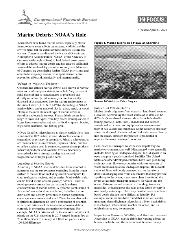 handle is hein.crs/govdaaq0001 and id is 1 raw text is: 




-..........k


g
,,  'gmm ppmmp mgnowgo
10B


Updated April 23, 2020


Marine Debris: NOAA's Role

Researchers have found marine debris, especially plastic
items, to have some effects on humans, wildlife, and the
environment, but the extent of these impacts is currently
unclear. Congress has directed the National Oceanic and
Atmospheric Administration (NOAA) or the Secretary of
Commerce (through NOAA) to lead federal government
efforts to address marine debris and has enacted additional
marine debris-related legislation in recent years. Members
of Congress are considering further NOAA provisions, and
other federal agency actions, to support marine debris
prevention efforts, domestically and internationally.

rlat hiarmun L)trks?
Congress has defined marine debris, also known as marine
litter and anthropogenic debris, to include any persistent
solid material that is manufactured or processed and
directly or indirectly, intentionally or unintentionally,
disposed of or abandoned into the marine environment or
the Great Lakes (33 U.S.C. §1956). According to NOAA,
marine debris can be made of plastic, glass, metal, or wood.
Plastic is the most abundant type of marine debris in
shoreline and oceanic surveys. Plastic debris comes in a
range of sizes and types, from tiny pieces (microplastics) to
larger items (macroplastics) such as food wrappers, bottles,
bags, foam materials, and fishing gear.

NOAA identifies microplastics as plastic particles less than
5 millimeters (0.2 inches) in size. Microplastics can be
categorized as primary or secondary. Primary microplastics
are manufactured as microbeads, capsules, fibers, nurdles,
or pellets and are used in cosmetics, personal care products,
industrial products, and synthetic textiles. Secondary
microplastics form through the degradation and
fragmentation of larger plastic items.

L~orae,,kko- kf Mrihne ,,e ,,si
According to NOAA, marine debris has been recorded in
numerous marine environments extending from the ocean
surface to the sea floor, including shorelines (Figure 1),
coral reefs, polar regions, and estuaries. Marine debris also
can be found within oceanic garbage patches-areas of
rotating ocean currents that can accumulate dense
concentrations of marine debris. A dynamic combination of
factors influences local accumulation, including marine
debris size and density, proximity to human population
centers, ocean currents, and wind. These factors also make
it difficult to determine an item's provenance or establish
an accurate estimate of the total mass of marine debris
currently in or entering the marine environment. For
example, NOAA's estimate of the total number of pieces of
plastic on the U.S. shoreline in 2017 ranged from as few as
20 million pieces to as many as 1.8 billion pieces, a near
100-fold difference.


Figure I. Marine Debris on a Hawaiian Shoreline


bource: INUAA viarine LueDris rrogram.


Swutces of Mich-,e £Thbr'k
Marine debris originates from ocean- or land-based sources.
However, determining the exact source of an item can be
difficult. Ocean-based sources primarily include derelict
fishing gear (e.g., nets, lines), abandoned and derelict
vessels and structures, and equipment or waste released
from at-sea vessels and structures. Some countries also may
allow the disposal of municipal and industrial waste directly
into the ocean, although the practice is prohibited or
regulated in many developed countries.

Land-based mismanaged waste has found pathways to
marine environments, as well. Mismanaged waste generally
includes littering or inadequate disposal (i.e., disposal in an
open dump or a poorly contained landfill). The United
States and other developed countries have laws prohibiting
such practices. However, countries with vast amounts of
waste are known to allow inadequate disposal. Rain events
can wash litter and poorly managed wastes into storm
drains, discharging it to rivers and streams that may provide
a pathway to the ocean; some researchers have found that
rivers act as major transport pathways for waste into the
ocean. Extreme natural events (i.e., flooding, tsunamis,
mudslides, or hurricanes) also may create debris or carry it
into nearby waterways. There may be other sources of land-
based debris that are more difficult to identify. For
example, recent studies have found that some wastewater
treatment plants discharge microplastics. How much debris
is discharged, what amount reaches the ocean, and its
original source may be uncertain.


According to NOAA, marine debris has varying effects on
humans, wildlife, and the environment; however, many


