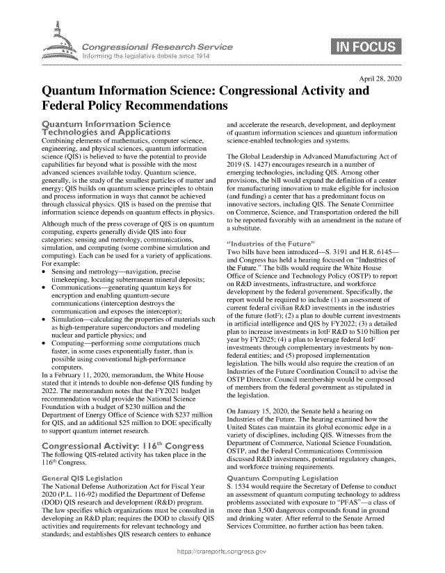 handle is hein.crs/govdabp0001 and id is 1 raw text is: 





-            cy, '     c ns ...........


                                                                                                 April 28, 2020

Quantum Information Science: Congressional Activity and

Federal Policy Recommendations


    Q~anuw,,-thf o§1anon SCdCflC

Combining elements of mathematics, computer science,
engineering, and physical sciences, quantum information
science (QIS) is believed to have the potential to provide
capabilities far beyond what is possible with the most
advanced sciences available today. Quantum science,
generally, is the study of the smallest particles of matter and
energy; QIS builds on quantum science principles to obtain
and process information in ways that cannot be achieved
through classical physics. QIS is based on the premise that
information science depends on quantum effects in physics.
Although much of the press coverage of QIS is on quantum
computing, experts generally divide QIS into four
categories: sensing and metrology, communications,
simulation, and computing (some combine simulation and
computing). Each can be used for a variety of applications.
For example:
* Sensing and metrology-navigation, precise
   timekeeping, locating subterranean mineral deposits;
* Communications-generating quantum keys for
   encryption and enabling quantum-secure
   communications (interception destroys the
   communication and exposes the interceptor);
* Simulation-calculating the properties of materials such
   as high-temperature superconductors and modeling
   nuclear and particle physics; and
* Computing-performing some computations much
   faster, in some cases exponentially faster, than is
   possible using conventional high-performance
   computers.
In a February 11, 2020, memorandum, the White House
stated that it intends to double non-defense QIS funding by
2022. The memorandum notes that the FY2021 budget
recommendation would provide the National Science
Foundation with a budget of $230 million and the
Department of Energy Office of Science with $237 million
for QIS, and an additional $25 million to DOE specifically
to support quantum internet research.


The following QIS -related activity has taken place in the
116th Congress.

Genera   QS [eil,,i,
The National Defense Authorization Act for Fiscal Year
2020 (P.L. 116-92) modified the Department of Defense
(DOD) QIS research and development (R&D) program.
The law specifies which organizations must be consulted in
developing an R&D plan; requires the DOD to classify QIS
activities and requirements for relevant technology and
standards; and establishes QIS research centers to enhance


and accelerate the research, development, and deployment
of quantum information sciences and quantum information
science-enabled technologies and systems.

The Global Leadership in Advanced Manufacturing Act of
2019 (S. 1427) encourages research in a number of
emerging technologies, including QIS. Among other
provisions, the bill would expand the definition of a center
for manufacturing innovation to make eligible for inclusion
(and funding) a center that has a predominant focus on
innovative sectors, including QIS. The Senate Committee
on Commerce, Science, and Transportation ordered the bill
to be reported favorably with an amendment in the nature of
a substitute.
     4n'u--n- , 1eFuu'e
Two bills have been introduced-S. 3191 and H.R. 6145-
and Congress has held a hearing focused on Industries of
the Future. The bills would require the White House
Office of Science and Technology Policy (OSTP) to report
on R&D investments, infrastructure, and workforce
development by the federal government. Specifically, the
report would be required to include (1) an assessment of
current federal civilian R&D investments in the industries
of the future (IotF); (2) a plan to double current investments
in artificial intelligence and QIS by FY2022; (3) a detailed
plan to increase investments in IotF R&D to $10 billion per
year by FY2025; (4) a plan to leverage federal IotF
investments through complementary investments by non-
federal entities; and (5) proposed implementation
legislation. The bills would also require the creation of an
Industries of the Future Coordination Council to advise the
OSTP Director. Council membership would be composed
of members from the federal government as stipulated in
the legislation.

On January 15, 2020, the Senate held a hearing on
Industries of the Future. The hearing examined how the
United States can maintain its global economic edge in a
variety of disciplines, including QIS. Witnesses from the
Department of Commerce, National Science Foundation,
OSTP, and the Federal Communications Commission
discussed R&D investments, potential regulatory changes,
and workforce training requirements.

S. 1534 would require the Secretary of Defense to conduct
an assessment of quantum computing technology to address
problems associated with exposure to PFAS-a class of
more than 3,500 dangerous compounds found in ground
and drinking water. After referral to the Senate Armed
Services Committee, no further action has been taken.


...............~ Q~ NC~%>.


                    gm
100
ILU


