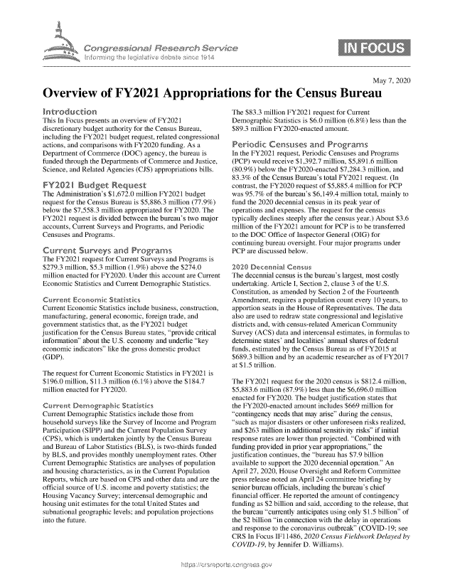 handle is hein.crs/govdacd0001 and id is 1 raw text is: 





,..... .....         s ns                 r',   S


                                                                                                    May 7, 2020

Overview of FY2021 Appropriations for the Census Bureau


This In Focus presents an overview of FY2021
discretionary budget authority for the Census Bureau,
including the FY2021 budget request, related congressional
actions, and comparisons with FY2020 funding. As a
Department of Commerce (DOC) agency, the bureau is
funded through the Departments of Commerce and Justice,
Science, and Related Agencies (CJS) appropriations bills.


The Administration's $1,672.0 million FY2021 budget
request for the Census Bureau is $5,886.3 million (77.9%)
below the $7,558.3 million appropriated for FY2020. The
FY2021 request is divided between the bureau's two major
accounts, Current Surveys and Programs, and Periodic
Censuses and Programs.

kArrent $tkrvcz.ys an~dPrga           s
The FY2021 request for Current Surveys and Programs is
$279.3 million, $5.3 million (1.9%) above the $274.0
million enacted for FY2020. Under this account are Current
Economic Statistics and Current Demographic Statistics.


Current Economic Statistics include business, construction,
manufacturing, general economic, foreign trade, and
government statistics that, as the FY2021 budget
justification for the Census Bureau states, provide critical
infornation about the U.S. economy and underlie key
economic indicators like the gross domestic product
(GDP).

The request for Current Economic Statistics in FY2021 is
$196.0 million, $11.3 million (6.1%) above the $184.7
million enacted for FY2020.

,',rrent D)e ,grphk:    ,.t \ s
Current Demographic Statistics include those from
household surveys like the Survey of Income and Program
Participation (SIPP) and the Current Population Survey
(CPS), which is undertaken jointly by the Census Bureau
and Bureau of Labor Statistics (BLS), is two-thirds funded
by BLS, and provides monthly unemployment rates. Other
Current Demographic Statistics are analyses of population
and housing characteristics, as in the Current Population
Reports, which are based on CPS and other data and are the
official source of U.S. income and poverty statistics; the
Housing Vacancy Survey; intercensal demographic and
housing unit estimates for the total United States and
subnational geographic levels; and population projections
into the future.


The $83.3 million FY2021 request for Current
Demographic Statistics is $6.0 million (6.8%) less than the
$89.3 million FY2020-enacted amount.


In the FY2021 request, Periodic Censuses and Programs
(PCP) would receive $1,392.7 million, $5,891.6 million
(80.9%) below the FY2020-enacted $7,284.3 million, and
83.3% of the Census Bureau's total FY2021 request. (In
contrast, the FY2020 request of $5,885.4 million for PCP
was 95.7% of the bureau's $6,149.4 million total, mainly to
fund the 2020 decennial census in its peak year of
operations and expenses. The request for the census
typically declines steeply after the census year.) About $3.6
million of the FY2021 amount for PCP is to be transferred
to the DOC Office of Inspector General (OIG) for
continuing bureau oversight. Four major programs under
PCP are discussed below.

:202() EecennnaCss  s
The decennial census is the bureau's largest, most costly
undertaking. Article I, Section 2, clause 3 of the U.S.
Constitution, as amended by Section 2 of the Fourteenth
Amendment, requires a population count every 10 years, to
apportion seats in the House of Representatives. The data
also are used to redraw state congressional and legislative
districts and, with census-related American Community
Survey (ACS) data and intercensal estimates, in formulas to
determine states' and localities' annual shares of federal
funds, estimated by the Census Bureau as of FY2015 at
$689.3 billion and by an academic researcher as of FY2017
at $1.5 trillion.

The FY2021 request for the 2020 census is $812.4 million,
$5,883.6 million (87.9%) less than the $6,696.0 million
enacted for FY2020. The budget justification states that
the FY2020-enacted amount includes $669 million for
contingency needs that may arise during the census,
such as major disasters or other unforeseen risks realized,
and $263 million in additional sensitivity risks if initial
response rates are lower than projected. Combined with
funding provided in prior year appropriations, the
justification continues, the bureau has $7.9 billion
available to support the 2020 decennial operation. An
April 27, 2020, House Oversight and Reform Committee
press release noted an April 24 committee briefing by
senior bureau officials, including the bureau's chief
financial officer. He reported the amount of contingency
funding as $2 billion and said, according to the release, that
the bureau currently anticipates using only $1.5 billion of
the $2 billion in connection with the delay in operations
and response to the coronavirus outbreak (COVID-19; see
CRS In Focus IF1 1486, 2020 Census Fieldwork Delayed by
COVID-19, by Jennifer D. Williams).


N
1 10
LI


