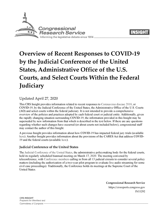 handle is hein.crs/govdact0001 and id is 1 raw text is: 








    i N    \ x






Overview of Recent Responses to COVID-19

by the Judicial Conference of the United

States, Administrative Office of the U.S.

Courts, and Select Courts Within the Federal

Judiciary



Updated April 27, 2020
This CRS Insight provides information related to recent responses to Coronavlus discase, 2019, or
COVID-19, by the Judicial Conference of the United States, the Administrative Office of the U.S. Courts
(AO) and select courts within the federal judiciary. It is not intended to provide a comprehensive
overview of the policies and practices adopted by each federal court or judicial entity. Additionally, given
the rapidly changing situation surrounding COVID- 19, the information provided in this Insight may be
superseded by new information from that which is described in the text below. If there are any questions
regarding whether such changes have occurred (or about courts not included below), congressional staff
may contact the author of this Insight.
A previous Insight provides information about how COVID-19 has impacted federal jury trials (available
bert). Another Insight provides information about the provisions of the CARES Act that address COVID-
19 and the federal courts (available herc).

Judicial Conference of the United States
The udciaa Confcr.encc of the Unitcd Statcs, the administrative policymaking body for the federal courts,
held its regularly scheduled biannual meeting on March 17, 2020. The meeting convened by
teleconference, with Conf.orence members calling in from all 13 judicial circuits to consider several policy
matters (including the authorization of a two-year pilot program to evaluate live audio streaming for some
civil case proceedings). Traditionally, the Conference holds its meetings at the Supreme Court of the
United States.



                                                            Congressional Research Service
                                                              https://crsreports.congress.gov
                                                                                IN11292

CRS tNStGHT
Prepare'd for M, embers and
C o rm m it'e e s  o ; c o q g re s s  ----------------------------------------------------------------------------------------------------------------------------------------------------------------------------------------------------------


