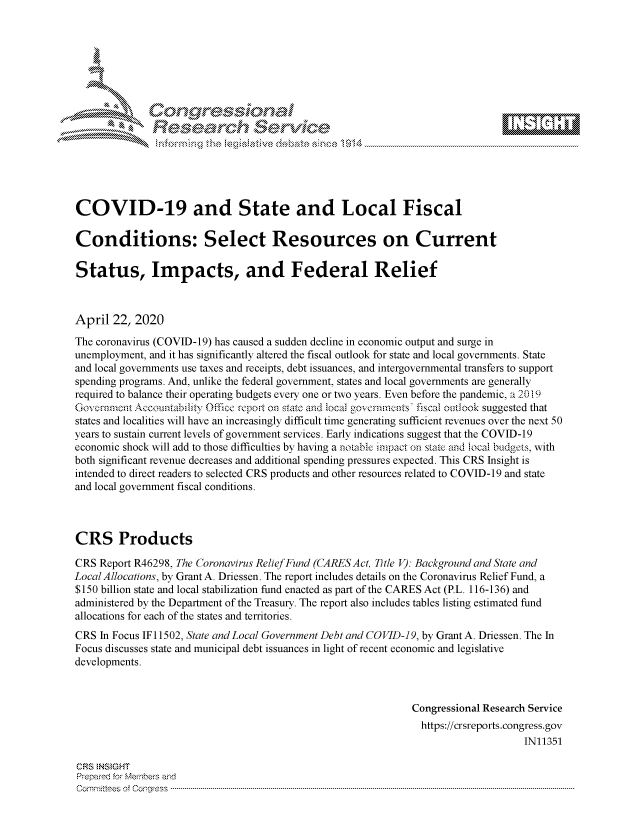 handle is hein.crs/govdadk0001 and id is 1 raw text is: 















COVID-19 and State and Local Fiscal

Conditions: Select Resources on Current

Status, Impacts, and Federal Relief



April 22, 2020
The coronavirus (COVID-19) has caused a sudden decline in economic output and surge in
unemployment, and it has significantly altered the fiscal outlook for state and local governments. State
and local governments use taxes and receipts, debt issuances, and intergovernmental transfers to support
spending programs. And, unlike the federal government, states and local governments are generally
required to balance their operating budgets every one or two years. Even before the pandemic, a 2019
Governnent Accountabilitv Office rcepot on state and local governetts fiscal outlook suggested that
states and localities will have an increasingly difficult time generating sufficient revenues over the next 50
years to sustain current levels of government services. Early indications suggest that the COVID-19
economic shock will add to those difficulties by having a notable impact on state and local budgets, with
both significant revenue decreases and additional spending pressures expected. This CRS Insight is
intended to direct readers to selected CRS products and other resources related to COVID-19 and state
and local government fiscal conditions.



CRS Products

CRS Report R46298, The Coronavirus Relief Fund (CARES Act, Title V): Background and State and
Local Allocations, by Grant A. Driessen. The report includes details on the Coronavirus Relief Fund, a
$150 billion state and local stabilization fund enacted as part of the CARES Act (P.L. 116-136) and
administered by the Department of the Treasury. The report also includes tables listing estimated fund
allocations for each of the states and territories.
CRS In Focus IF1 1502, State andLocal Government Debt and COVID-19, by Grant A. Driessen. The In
Focus discusses state and municipal debt issuances in light of recent economic and legislative
developments.



                                                               Congressional Research Service
                                                                 https://crsreports.congress.gov
                                                                                    IN11351

CRS  NSMGHT
Prepared for Members aind
C o m m itte esn o ff C oo r- _rr ss s ----------------------------------------------------------------------------------------------------------------------------------------------------------------------------------------------------------


