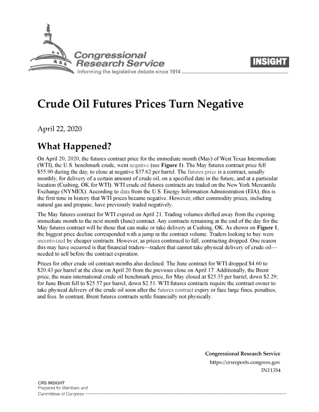 handle is hein.crs/govdadn0001 and id is 1 raw text is: 








    i% 'N\     r






Crude Oil Futures Prices Turn Negative



April 22, 2020


What Happened?

On April 20, 2020, the futures contract price for the immediate month (May) of West Texas Intermediate
(WTI), the U.S. benchmark crude, went n gatfiv (see Figure 1). The May futures contract price fell
$55.90 during the day, to close at negative $37.62 per barrel. The futures price is a contract, usually
monthly, for delivery of a certain amount of crude oil, on a specified date in the future, and at a particular
location (Cushing, OK for WTI). WTI crude oil futures contracts are traded on the New York Mercantile
Exchange (NYMEX). According to data from the U.S. Energy Information Administration (EIA), this is
the first time in history that WTI prices became negative. However, other commodity prices, including
natural gas and propane, have previously traded negatively.
The May futures contract for WTI expired on April 21. Trading volumes shifted away from the expiring
immediate month to the next month (June) contract. Any contracts remaining at the end of the day for the
May futures contract will be those that can make or take delivery at Cushing, OK. As shown on Figure 1,
the biggest price decline corresponded with a jump in the contract volume. Traders looking to buy were
hicenti vized by cheaper contracts. However, as prices continued to fall, contracting dropped. One reason
this may have occurred is that financial traders-traders that cannot take physical delivery of crude oil-
needed to sell before the contract expiration.
Prices for other crude oil contract months also declined. The June contract for WTI dropped $4.60 to
$20.43 per barrel at the close on April 20 from the previous close on April 17. Additionally, the Brent
price, the main international crude oil benchmark price, for May closed at $23.35 per barrel, down $2.29;
for June Brent fell to $25.57 per barrel, down $2.51. WTI futures contracts require the contract owner to
take physical delivery of the crude oil soon after the futures contract expiry or face large fines, penalties,
and fees. In contrast, Brent futures contracts settle financially not physically.








                                                                 Congressional Research Service
                                                                   https://crsreports.congress.gov
                                                                                       IN11354

CRS  NStGHT
Prepared for Members and
Committees ootCongress ...........................................................................................................................................................................................................


