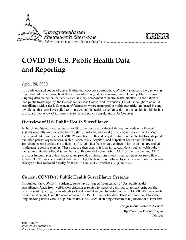 handle is hein.crs/govdadu0001 and id is 1 raw text is: 















COVID-19: U.S. Public Health Data

and Reporting



April 24, 2020
The daily updated counts of cases, deaths, and recoveries during the COVID-19 pandemic have served as
important indicators throughout the crisis-informing policy decisions, research, and public awareness.
Ongoing data collection, or surveill/ce, is a key component of public health practice. As the nation's
lead public health agency, the Centers for Disease Control and Prevention (CDC) has sought to conduct
surveillance within the U.S. system of federalism where many public health authorities are based in state
law. Some observers have called for improved public health surveillance during the pandemic; this Insight
provides an overview of the current systems and policy considerations for Congress.

Overview of U.S. Public Health Surveillance
In the United States, national pubic heath smunfilance is conducted through multiple multifaceted
systems generally involving the federal, state, territorial, and local (jurisdictional) governments. Much of
the original data, such as on COVID-19 virus test results and hospitalizations, are collected from disparate
and often private organizations, such as laboratories, hospitals, and outpatient health care facilities.
Jurisdictions can mandate the collection of certain data from private entities in jurisdictional law and can
implement reporting systems. These data are then used to inform jurisdiction-level public health policy
and actions. De-identified data are then usually provided voluntarily to CDC by the jurisdictions. CDC
provides funding, sets data standards, and provides technical assistance to jurisdictions for surveillance
systems. CDC may also conduct national-level public health surveillance by other means, such as through
surveys or data collected directly from health care entities or other esignated sites.



Current COVID-19 Public Health Surveillance Systems
Throughout the COVID-19 epidemic, some have critiqued the adequacy of U.S. public health
surveillance. Aside from well-known data issues related to diagnostic testing, some have critiqued the
nincliness of reporting, the availability of additional demographic information on COVID-19 cases (such
as on racc,/ChnicAy), and the completeness of COVID-19 mortality data. These critiques point to some
long-standing issues with U.S. public health surveillance, including differences in jurisdictional laws and

                                                                   Congressional Research Service
                                                                   https://crsreports.congress.gov
                                                                                         IN11361

CRS  NSMGHT
Prepared for Members aisd
C o m m itte esn o fo f o  o rfre s s  ------------------------..--------------------------------------------------------------------------------------------------------------------------------------------------------------------------------



