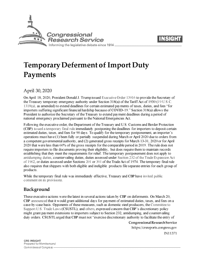 handle is hein.crs/govdaee0001 and id is 1 raw text is: 















Temporary Deferment of Import Duty

Payments



April 30,2020
OnApril 18, 2020, President Donald J. Trump issued Execuix e Order 13916 to provide the Secretaiy of
the Treasury temporary emergency authority under Section 318(a) of the Tariff Act of 1930 (19 l S. C
13 18(a) as amended) to extend deadlines for certain estimated payments of taxes, duties, and fees for
importers suffering significant financial hardship because of COVID- 19. Section 318(a) allows the
President to authorize the Secretary of the Treasury to extend payment deadlines during a period of
national emergency proclaimed pursuant to the National Emergencies Act.
Following the executive order, the Department of the Treasury and U.S. Customs and Border Protection
(CBP) iss ued a temporary final rule immediately postponing the deadlines for importers to deposit certain
estimated duties, taxes, and fees for 90 days. To qualify for the temporary postponement, an importer's
operations must have (1) been fully or partially suspended during March or April 2020 due to orders from
a competent governmental authority, and (2) generated gross receipts for March 13-31, 2020 or for April
2020 that were less than 60% of the gross receipts for the comparable period in 2019. The rule does not
require importers to file documents proving their eligibility, but does require them to maintain records
establishing that they meet the requirements for relief The temporary postponement does not apply to
auidwnping duties, countervailing duties, duties assessed under Section 232 of the Trade Expansion Act
of 1962, or duties assessed under Sections 201 or 301 of the Trade Act of 1974. The temporary final rule
also requires that shippers with both eligible and ineligible products file separate entries for each group of
products.
While the temporary final rule was immediately effective, Treasury and CBP have uivied public
comment on its provisions.

Background
These executive actions were the latest in several actions taken by CBP on deferments. On March 20,
CBP announced that it would grant additional days for payment of estimated duties, taxes, and fees on a
case-by-case basis. Opponents of these measures, such as domestic steel producers, the Committee lo
Support U.S. 'rade La-vs (CSUSTL), and others, expressed concern that CBP's discretionary policy
might grant payment extensions to importers subject to Section 232, antidumping, and countervailing
duty orders. CSUSTLurged that CBP must not exercise discretionary authority to facilitate the entry of
                                                                 Congressional ResearchService
                                                                 https://crsreports.congress.gov
                                                                                      IN11371

CRS NSGHT
Prepared for Membersand
C m m: r. oiesof congr ss  --------------------------------------------------------------------------------------------------------------------------------------------------------------------------------------


