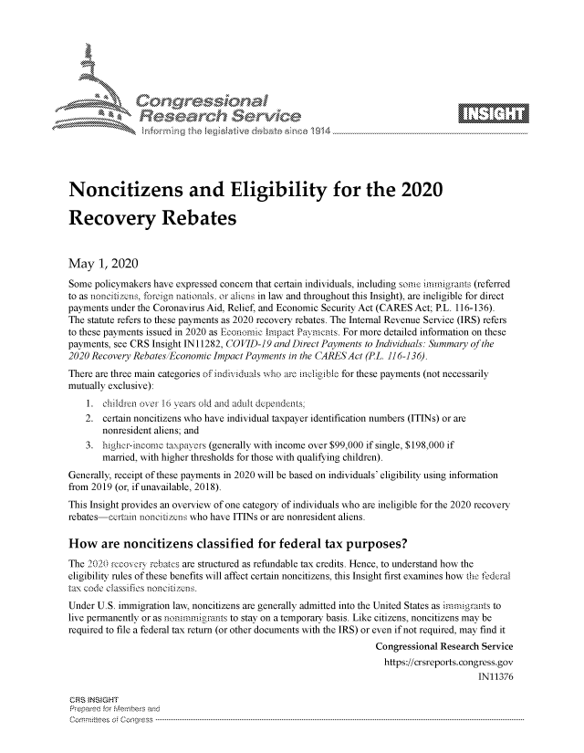 handle is hein.crs/govdaej0001 and id is 1 raw text is: 















Noncitizens and Eligibility for the 2020

Recovery Rebates



May 1, 2020

Some policymakers have expressed concern that certain individuals, including some imrmigrants (referred
to as noncitizcns, foreign nationals, or alins in law and throughout this Insight), are ineligible for direct
payments under the Coronavirus Aid, Relief, and Economic Security Act (CARES Act; PL. 116-136).
The statute refers to these payments as 2020 recovery rebates. The Internal Revenue Service (IRS) refers
to these payments issued in 2020 as Economic Impact Payments. For more detailed information on these
payments, see CRS Insight IN11282, COVID-19 and Direct Payments to Individuals: Summary of the
2020 Recovery Rebates/Economic Impact Payments in the CARES Act (PL. 116-136).
There are three main categories of indi vduals who are !nciiobic for these payments (not necessarily
mutually exclusive):
    1. children over 10- years old and adult dependets;
    2. certain noncitizens who have individual taxpayer identification numbers (ITiNs) or are
       nonresident aliens; and
    3. higherincome taxpavers (generally with income over $99,000 if single, $198,000 if
       mated, with higher thresholds for those with qualifying children).
Generally, receipt of these payments in 2020 will be based on individuals' eligibility using information
from 2019 (or, if unavailable, 2018).
This Insight provides an overview of one category of individuals who are ineligible for the 2020 recovery
rebates-ccrtain noncitizcis who have ITiNs or are nonresident aliens.

How are noncitizens classified for federal tax purposes?
The 2020 rccover rebates are structured as refundable tax credits. Hence, to understand how the
eligibility rules of these benefits will affect certain noncitizens, this Insight first examines how the federal
tax code classifies noncitizs.
Under U.S. immigration law, noncitizens are generally admitted into the United States as imrnigrants to
live permanently or as nonimmigrants to stay on a temporary basis. Like citizens, noncitizens may be
required to file a federal tax return (or other documents with the IRS) or even if not required, may find it
                                                                Congressional Research Service
                                                                  https://crsreports.congress.gov
                                                                                      IN11376

CRS INSIGHT
Prepared for r-e-e-s and
C o m itt es:.t Cotg r s s .. ... ... .. ... ... .. ... .. ... ... .. ... .. ... ... .. ... ... .. ... .. ... ... .. ... ... .. ... .. ... ... .. ... .. ... ... .. ... ... .. ... .. ... ... .. ... ... .. ... .. ... ... .. ... ..


